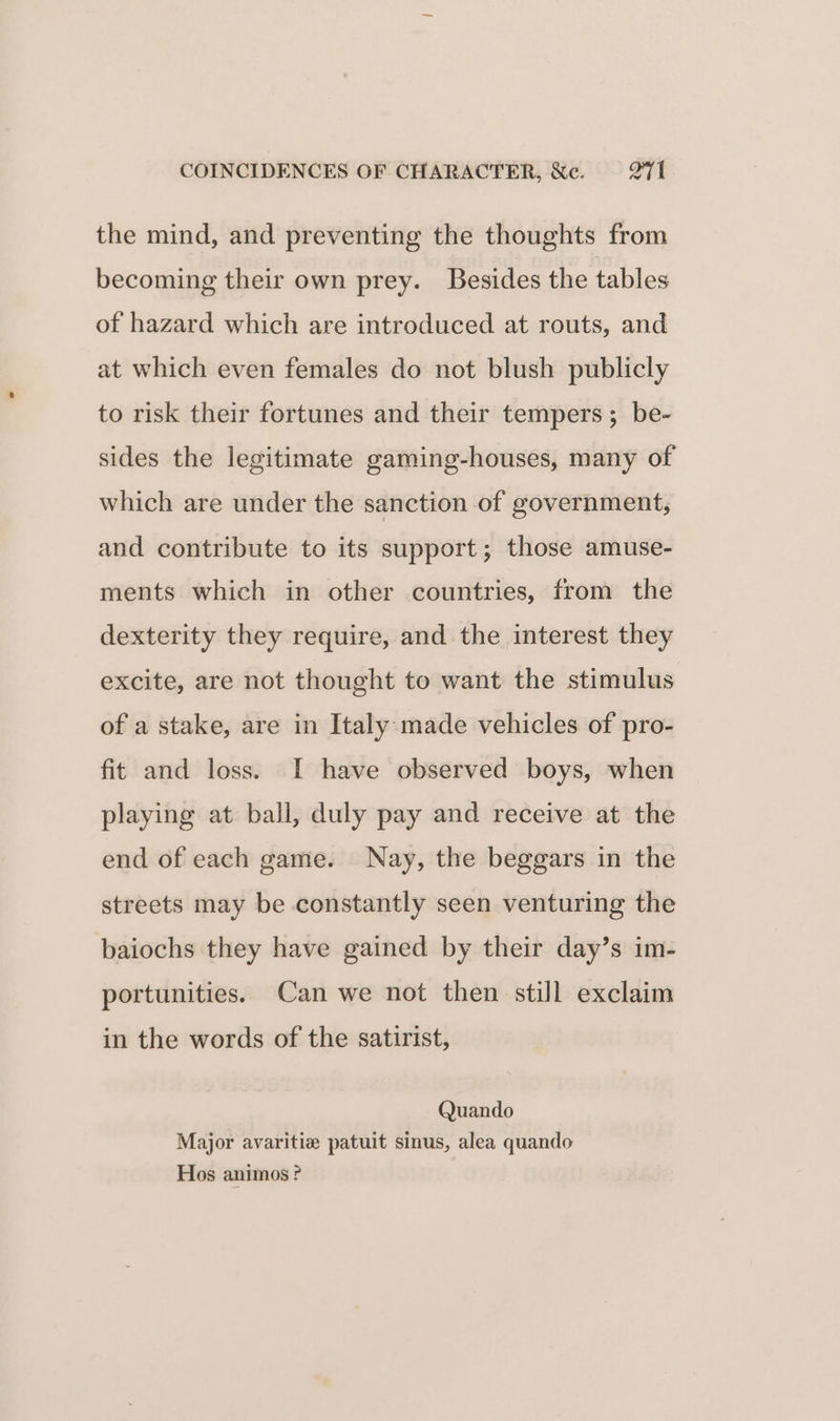 COINCIDENCES OF CHARACTER, &amp;c. 21 the mind, and preventing the thoughts from becoming their own prey. Besides the tables of hazard which are introduced at routs, and at which even females do not blush publicly to risk their fortunes and their tempers; be- sides the legitimate gaming-houses, many of which are under the sanction of government, and contribute to its support; those amuse- ments which in other countries, from the dexterity they require, and the interest they excite, are not thought to want the stimulus of a stake, are in Italy made vehicles of pro- fit and loss. I have observed boys, when playing at ball, duly pay and receive at the end of each game. Nay, the beggars in the streets may be constantly seen venturing the baiochs they have gained by their day’s im- portunities. Can we not then still exclaim in the words of the satirist, Quando Major avaritiz patuit sinus, alea quando Hos animos ?