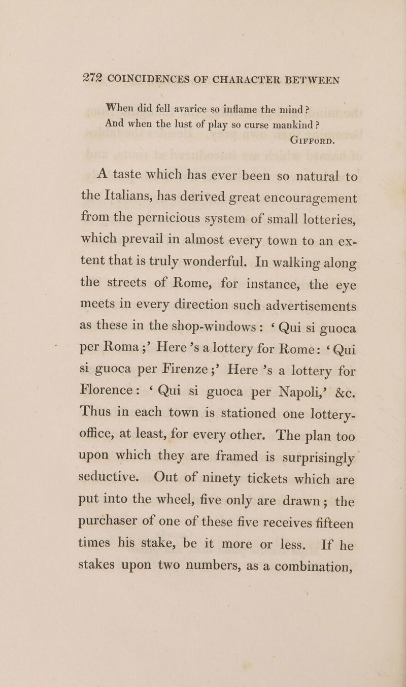 When did fell avarice so inflame the mind? And when the lust of play so curse mankind? GIFFORD. A taste which has ever been so natural to the Italians, has derived great encouragement from the pernicious system of small lotteries, which prevail in almost every town to an ex- tent that is truly wonderful. In walking along the streets of Rome, for instance, the eye meets in every direction such advertisements as these in the shop-windows: ‘ Qui si guoca per Roma ;’ Here’s a lottery for Rome: ‘ Qui si guoca per Firenze ;’ Here ’s a lottery for Florence: ‘Qui si guoca per Napoli,’ &amp;c. Thus in each town is stationed one lottery- office, at least, for every other. The plan too upon which they are framed is surprisingly seductive. Out of ninety tickets which are put into the wheel, five only are drawn; the purchaser of one of these five receives fifteen times his stake, be it more or less. If he stakes upon two numbers, as a combination,