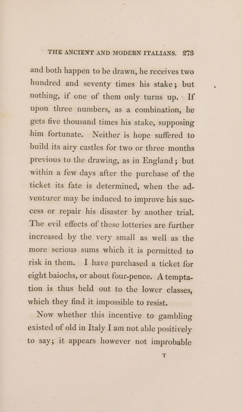 and both happen to be drawn, he receives two hundred and seventy times his stake; but nothing, if ene of them only turns up. ~ If upon three numbers, as a combination, he gets five thousand times his stake, supposing him fortunate. Neither is hope suffered to build its airy castles for two or three months previous to the drawing, as in England; but within a few days after the purchase of the ticket its fate is determined, when the ad- venturer may be induced to improve his suc- cess or repair his disaster by another trial. The evil effects of these lotteries are further increased by the very small as well as the more serious sums which it is permitted to risk in them. I have purchased a ticket for eight baiochs, or about four-pence. A tempta- tion is thus held out to the lower classes, which they find it impossible to resist. Now whether this incentive to gambling existed of old in Italy I am not able positively to say; it appears however not improbable s