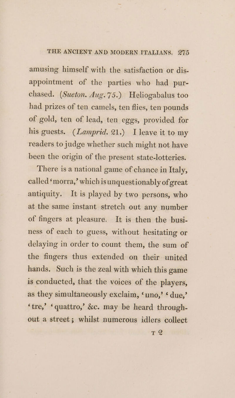 amusing himself with the satisfaction or dis- appointment of the parties who had pur- chased. (Suweton. Aug.75.) Heliogabalus too had prizes of ten camels, ten flies, ten pounds of gold, ten of lead, ten egos, provided for his guests. (Lamprid. 21.) I leave it to my readers to judge whether such might not have been the origin of the present state-lotteries. There is a national game of chance in Italy, called ‘morra,’ which is unquestionably of great antiquity. It is played by two persons, who at the same instant stretch out any number of fingers at pleasure. It is then the busi- ness of each to guess, without hesitating or delaying in order to count them, the sum of the fingers thus extended on their united hands. Such is the zeal with which this game is conducted, that the voices of the players, as they simultaneously exclaim, ‘uno,’ ¢ due,’ ‘tre,’ ‘quattro,’ &amp;c. may be heard through- out a street; whilst numerous idlers collect TQ