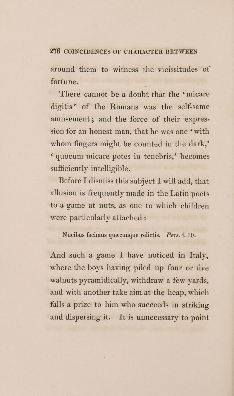 around them to witness the vicissitudes of fortune. P There cannot be a doubt that the ‘micare digitis’ of the Romans was the self-same amusement; and the force of their expres- sion for an honest man, that he was one ‘ with whom fingers might be counted in the dark,’ ‘ quocum micare potes in tenebris,’ becomes sufficiently intelligible. Before I dismiss this subject I will add, that allusion is frequently made in the Latin poets to a game at nuts, as one to which children were particularly attached : Nucibus facimus queecunque relictis. Pers. i. 10. And such a game I have noticed in Italy, where the boys having piled up four or five walnuts pyramidically, withdraw a few yards, and with another take aim at the heap, which falls a prize to him who succeeds in striking and dispersing it. It is unnecessary to point