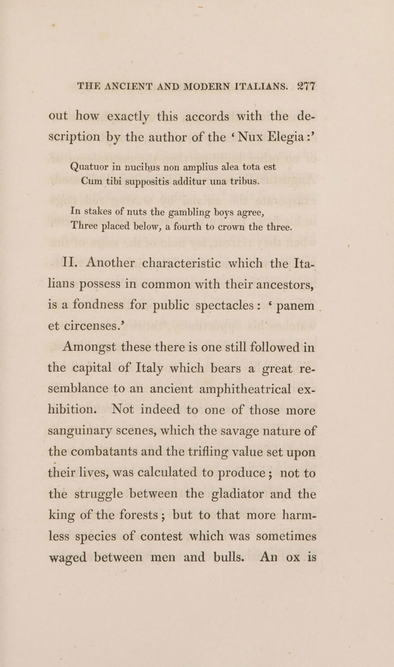 out how exactly this accords with the de- scription by the author of the ‘ Nux Elegia:’ Quatuor in nucibus non amplius alea tota est Cum tibi suppositis additur una tribus. In stakes of nuts the gambling boys agree, Three placed below, a fourth to crown the three. II. Another characteristic which the Ita- lians possess in common with their ancestors, is a fondness for public spectacles: ‘ panem . et circenses.’ Amongst these there is one still followed in the capital of Italy which bears a great re- semblance to an ancient amphitheatrical ex- hibition. Not indeed to one of those more sanguinary scenes, which the savage nature of the combatants and the trifling value set upon their lives, was calculated to produce; not to the struggle between the gladiator and the king of the forests; but to that more harm- less species of contest which was sometimes waged between men and bulls. An ox is