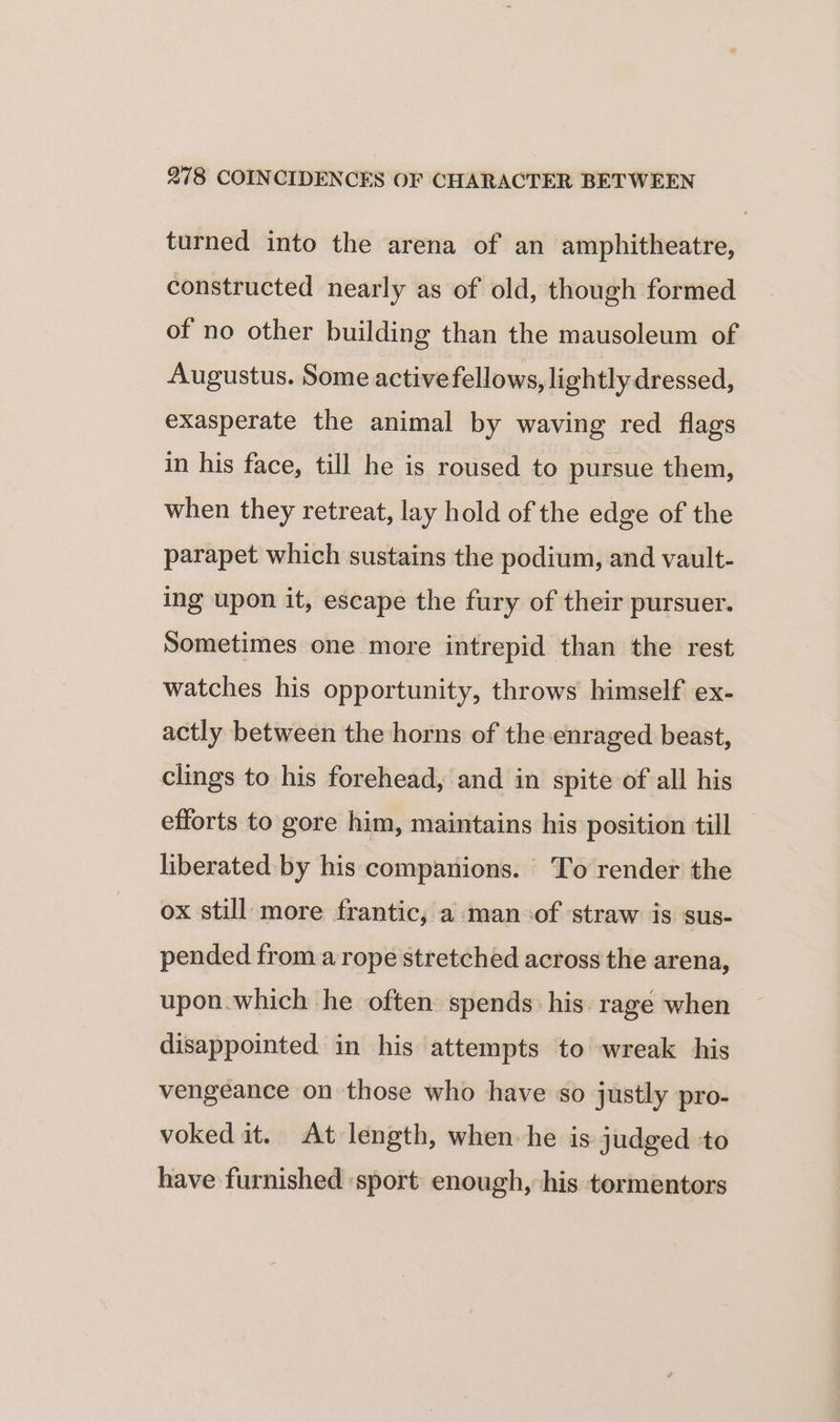 turned into the arena of an amphitheatre, constructed nearly as of old, though formed of no other building than the mausoleum of Augustus. Some active fellows, lightly dressed, exasperate the animal by waving red flags in his face, till he is roused to pursue them, when they retreat, lay hold of the edge of the parapet which sustains the podium, and vault- ing upon it, escape the fury of their pursuer. Sometimes one more intrepid than the rest watches his opportunity, throws himself ex- actly between the horns of theenraged beast, clings to his forehead, and in spite of all his efforts to gore him, maintains his position till liberated by his companions. To render the ox still more frantic, a man-of ‘straw is sus- pended from a rope stretched across the arena, upon.which he often spends: his rage when disappointed in his attempts to wreak his vengeance on those who have so justly pro- voked it. At length, when he is judged ‘to have furnished ‘sport enough, his tormentors