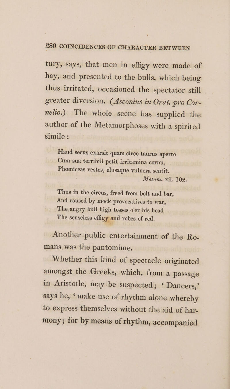 tury, says, that men in effigy were made of hay, and presented to the bulls, which being thus irritated, occasioned the spectator still greater diversion. (Asconius in Orat. pro Cor- nelio.) ‘The whole scene has supplied the author of the Metamorphoses with a spirited simile : Haud secus exarsit quam circo taurus aperto Cum sua terribili petit irritamina cornu, Phceniceas vestes, elusaque vulnera sentit. Metam. xii. 102. Thus in the circus, freed from bolt and bar, And roused by mock provocatives to war, The angry bull high tosses o’er his head The senseless effigy and robes of red. Another public entertainment of the Ro- mans. was the pantomime. Whether this kind of spectacle originated amongst the Greeks, which, from a passage in Aristotle, may be suspected; ‘ Dancers,’ says he, ‘make use of rhythm alone whereby to express themselves without the aid of har- mony; for by means of rhythm, accompanied