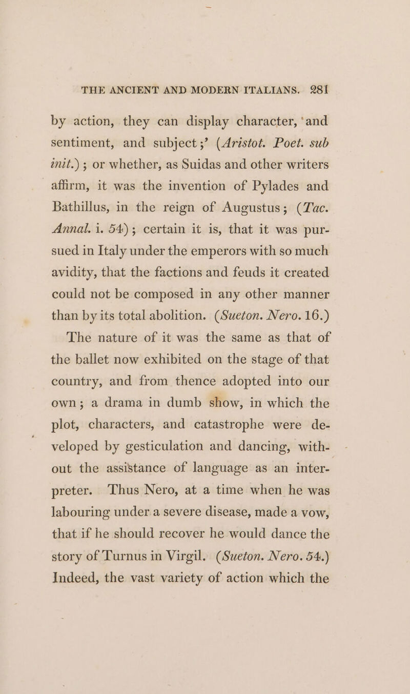 by action, they can display character, ‘and sentiment, and subject ;’ (Aristot. Poet. sub wnit.) ; or whether, as Suidas and other writers affirm, it was the invention of Pylades and Bathillus, in the reign of Augustus; (Tac. Annal. i. 54); certain it is, that it was pur- sued in Italy under the emperors with so much avidity, that the factions and feuds it created could not be composed in any other manner than by its total abolition. (Sweton. Nero. 16.) The nature of it was the same as that of the ballet now exhibited on the stage of that country, and from thence adopted into our own; a drama in dumb show, in which the plot, characters, and catastrophe were de- veloped by gesticulation and dancing, with- out the assistance of language as an inter- preter. Thus Nero, at a time when he was labouring under a severe disease, made a vow, that if he should recover he would dance the story of Turnus in Virgil. (Sueton. Nero. 54.) Indeed, the vast variety of action which the