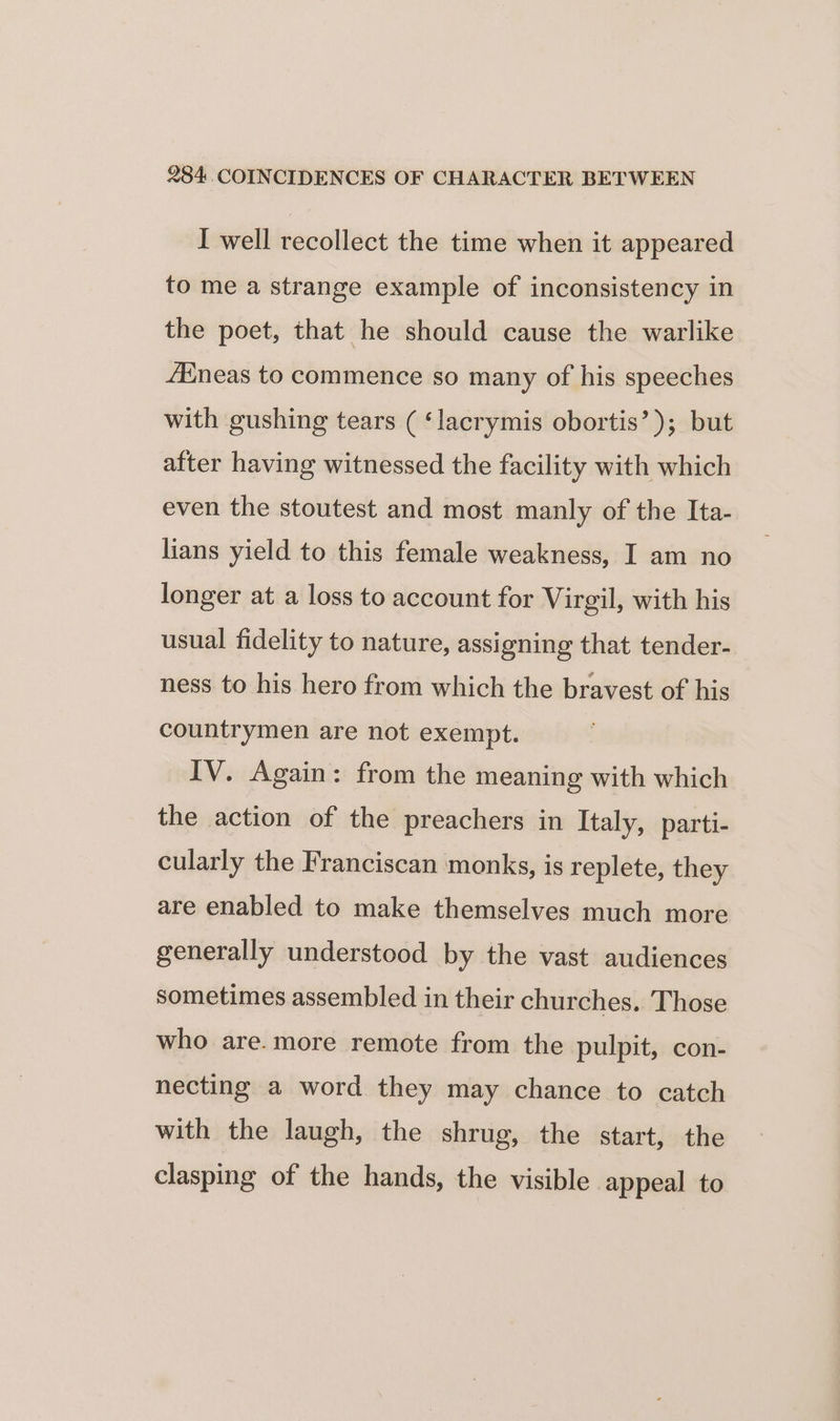 I well recollect the time when it appeared to me a strange example of inconsistency in the poet, that he should cause the warlike fineas to commence so many of his speeches with gushing tears ( ‘lacrymis obortis’); but after having witnessed the facility with which even the stoutest and most manly of the Ita- lians yield to this female weakness, I am no longer at a loss to account for Virgil, with his usual fidelity to nature, assigning that tender- ness to his hero from which the bravest of his countrymen are not exempt. IV. Again: from the meaning with which the action of the preachers in Italy, parti- cularly the Franciscan monks, is replete, they are enabled to make themselves much more generally understood by the vast audiences sometimes assembled in their churches. Those who are. more remote from the pulpit, con- necting a word they may chance to catch with the laugh, the shrug, the start, the clasping of the hands, the visible appeal to