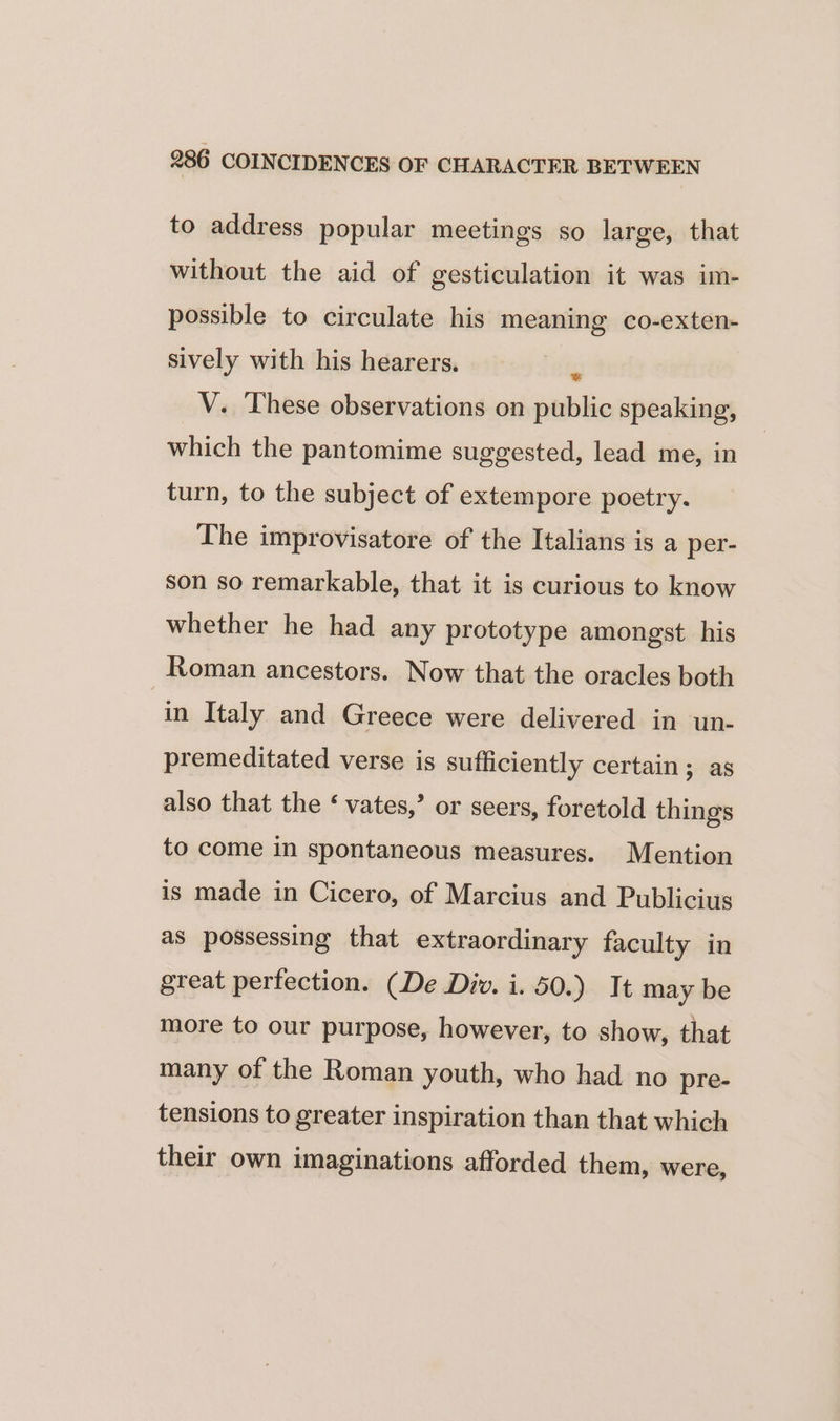 to address popular meetings so large, that without the aid of gesticulation it was im- possible to circulate his meaning co-exten- sively with his hearers. s V. These observations on public speaking, which the pantomime suggested, lead me, in turn, to the subject of extempore poetry. The improvisatore of the Italians is a per- son so remarkable, that it is curious to know whether he had any prototype amongst his Roman ancestors. Now that the oracles both in Italy and Greece were delivered in un- premeditated verse is sufficiently certain; as also that the ‘ vates,’ or seers, foretold things to come in spontaneous measures. Mention is made in Cicero, of Marcius and Publicius as possessing that extraordinary faculty in great perfection. (De Div. i. 50.) It may be more to our purpose, however, to show, that many of the Roman youth, who had no pre- tensions to greater inspiration than that which their own imaginations afforded them, were,