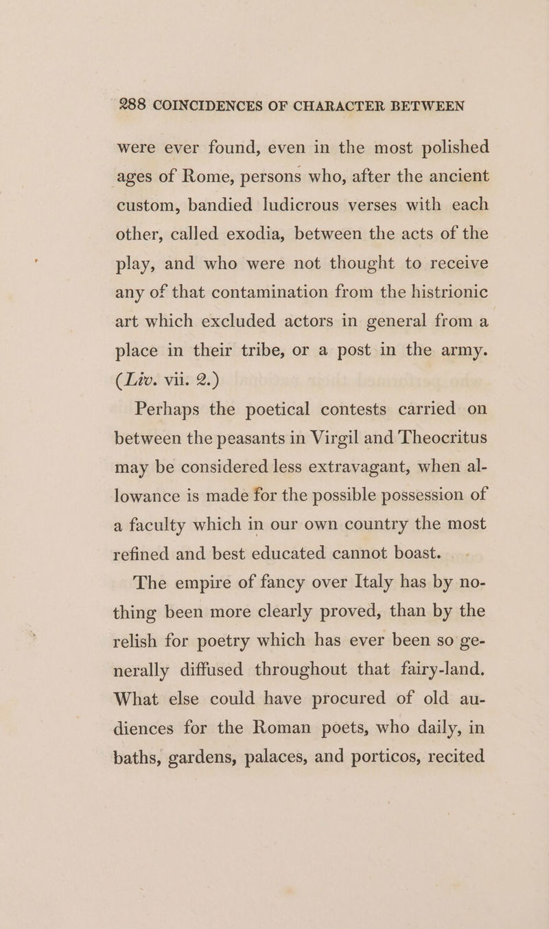 were ever found, even in the most polished ages of Rome, persons who, after the ancient custom, bandied ludicrous verses with each other, called exodia, between the acts of the play, and who were not thought to receive any of that contamination from the histrionic art which excluded actors in general from a place in their tribe, or a post in the army. (Liat vies) Perhaps the poetical contests carried on between the peasants in Virgil and ‘Theocritus may be considered less extravagant, when al- lowance is made for the possible possession of a faculty which in our own country the most refined and best educated cannot boast. The empire of fancy over Italy has by no- thing been more clearly proved, than by the relish for poetry which has ever been so ge- nerally diffused throughout that fairy-land. What else could have procured of old au- diences for the Roman poets, who daily, in baths, gardens, palaces, and porticos, recited