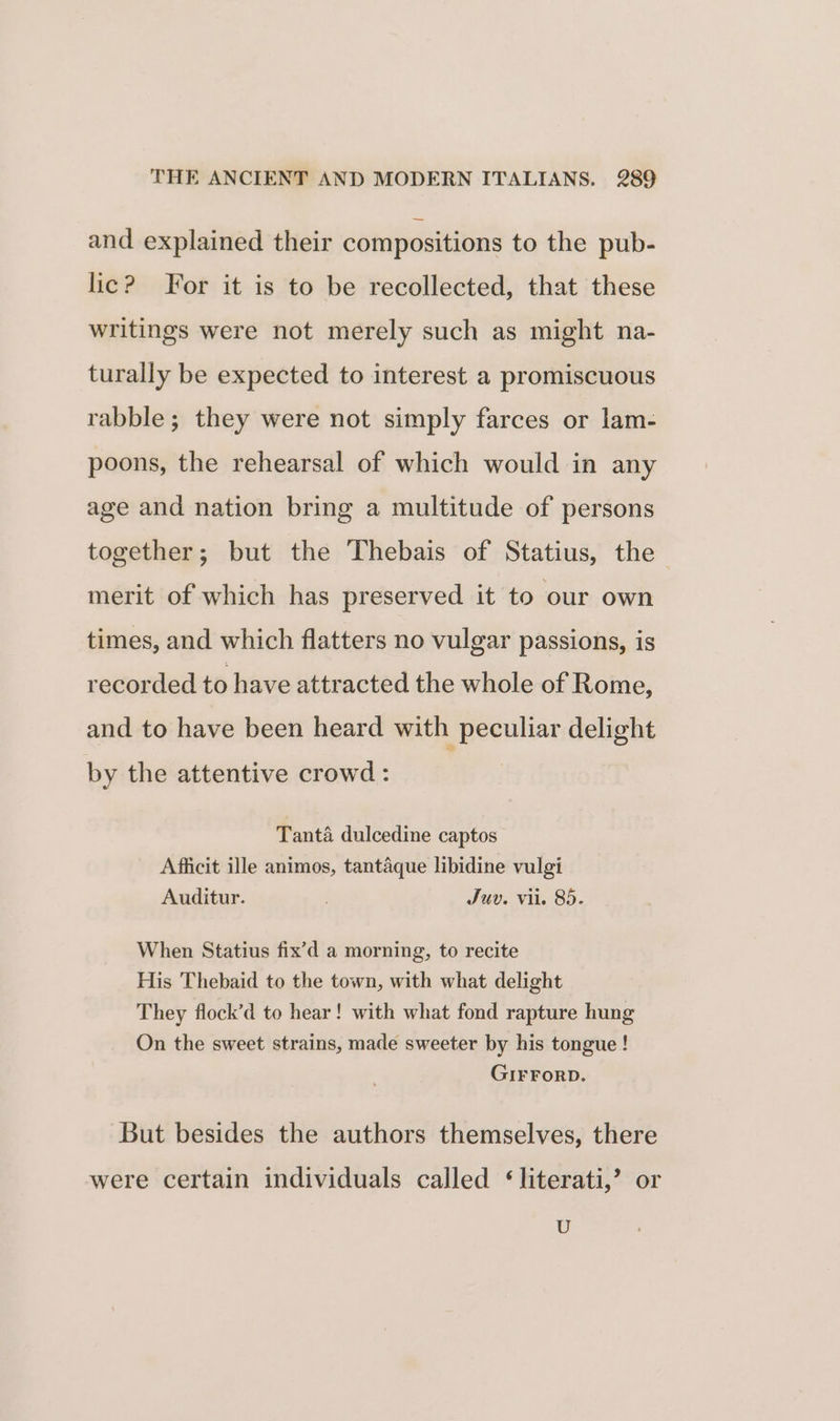 and explained their compositions to the pub- lic? For it is to be recollected, that these writings were not merely such as might na- turally be expected to interest a promiscuous rabble; they were not simply farces or lam- poons, the rehearsal of which would in any age and nation bring a multitude of persons together; but the Thebais of Statius, the merit of which has preserved it to our own times, and which flatters no vulgar passions, is recorded to have attracted the whole of Rome, and to have been heard with peculiar delight by the attentive crowd : | Tanta dulcedine captos Afficit ille animos, tantaque libidine vulgi Auditur. Juv. vil. 85. When Statius fix’d a morning, to recite His Thebaid to the town, with what delight They flock’d to hear! with what fond rapture hung On the sweet strains, made sweeter by his tongue! GIFFORD. But besides the authors themselves, there were certain individuals called ‘literati,’ or U