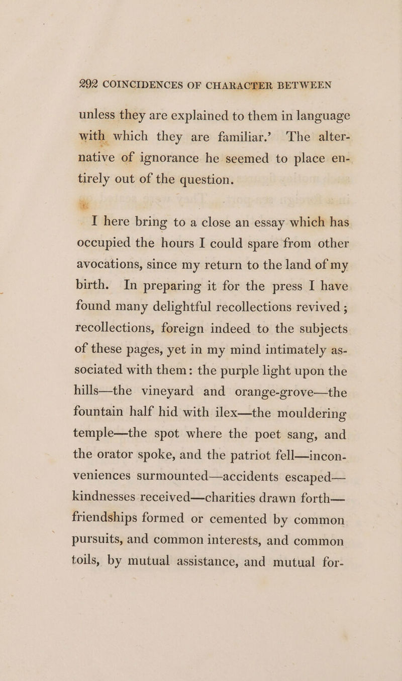 unless they are explained to them in language with which they are familiar.’ The alter- native of ignorance he seemed to place en- tirely out of the question. IT here bring to a close an essay which has occupied the hours I could spare from other avocations, since my return to the land of my birth. In preparing it for the press I have found many delightful recollections revived ; recollections, foreign indeed to the subjects of these pages, yet in my mind intimately as- sociated with them: the purple light upon the hills—the vineyard and orange-grove—the fountain half hid with ilex—the mouldering temple—the spot where the poet sang, and the orator spoke, and the patriot fell—incon- veniences surmounted—accidents escaped— kindnesses received—charities drawn forth— friendships formed or cemented by common pursuits, and common interests, and common toils, by mutual assistance, and mutual for-