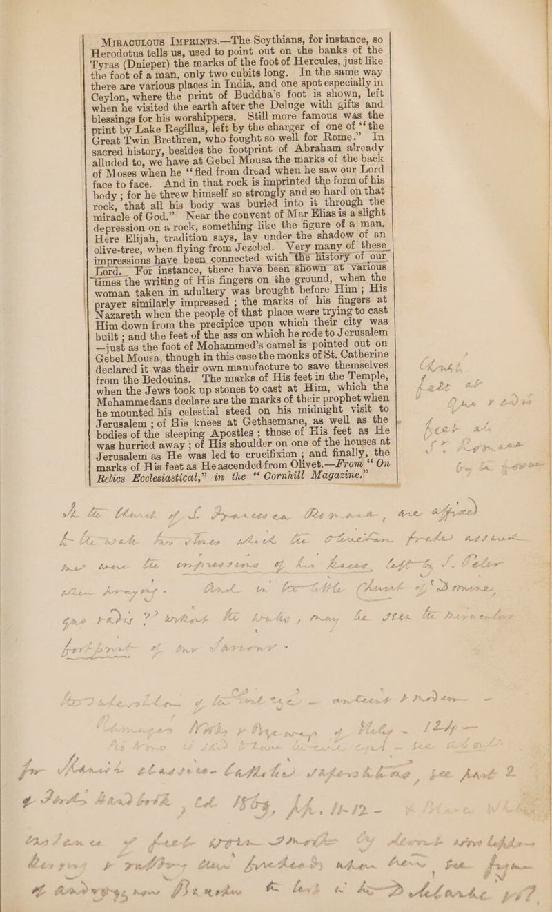 Mrracunous Imertnts.—The Scythians, for instance, so Herodotus tells us, used to point out on the banks of the 'Tyras (Dnieper) the marks of the foot of Hercules, just like the foot of a man, only two cubits long. In the same way there are various places in India, and one spot especially in Ceylon, where the print of Buddha’s foot is shown, left when he visited the earth after the Deluge with gifts and blessings for his worshippers. Still more famous was the print by Lake Regillus, left by the charger of one of ‘‘ the Creat Twin Brethren, who fought so well for Rome.” In sacred history, besides the footprint of Abraham already alluded to, we have at Gebel Mousa the marks of the back of Moses when he “fled from dread when he saw our Lord face to face. And in that rock is imprinted the form of his body ; for he threw himself so strongly and so hard on that rock, that all his body was buried into it through the miracle of God.” Near the convent of Mar Elias 1s a slight depression on a rock, something like the figure of a man. Here Elijah, tradition says, lay under the shadew of an olive-tree, when flying from Jezebel. Very many of these_ impressions have been connected with the history of our. Tord. For instance, there have been shown at Various \times the writing of His fingers on the ground, when the woman taken in adultery was brought before Him ; His prayer similarly impressed ; the marks of his fingers at Nazareth when the people of that place were trying to cast Him down from the precipice upon which their city was built ; and the feet of the ass on which he rode to Jerusalem —just as the foot of Mohammed’s camel is pointed out on Gebel Mousa, though in this case the monks of St. Catherine declared it was their own manufacture to save themselves from the Bedouins. The marks of His feet in the Temple, when the Jews took up stones to cast at Him, which the Mohammedans declare are the marks of their prophet when he mounted his celestial steed on his midnight visit to Jerusalem ; of His knees at Gethsemane, as well as the was hurried away ; of His shoulder on one of the houses at Jerusalem as He was led to crucifixion ; and finally, the marks of His feet as Heascended from Olivet.—From “ On Relics Ecclesiastical,” in the * Cornhill M agazine.” y is * y o ¥ # © th Lo. ra Ark BP he Ces 2 eed Fad * LK Lea é On ALP S-o > <= Ria? - - faceee t cr tog é Ds At “e a .. i ae ff, c™ eS Lp Zo LCs a, go. P a a 5? / ran 4 g RF LS Ae fi wr Le fe = t - z \ t 2 # is » i | © 3 / - £ Ln pf ” 4 ‘ ; , é Fa i > J b € 4 © F AG AM ¢ ’ ve ¢ fs frh > » f 4 fr. _ z ia &amp; ry oF ; / eo é : , * , o C Ay A 4/¢ Sag Pray ah Ary a fue 4 ; » f hg Me a iF P » on # é oO RY > fh Bi Ac 4 + WO Pointe a &amp; AA rw f° Le £ 2.4 vf ee ue ? o) eran ‘nd 5 &amp; — Soe , VEE ee ners JS) Rehr! bee Z | Aw “Ds, i, &amp; +e . : “ we Ted, Bad A