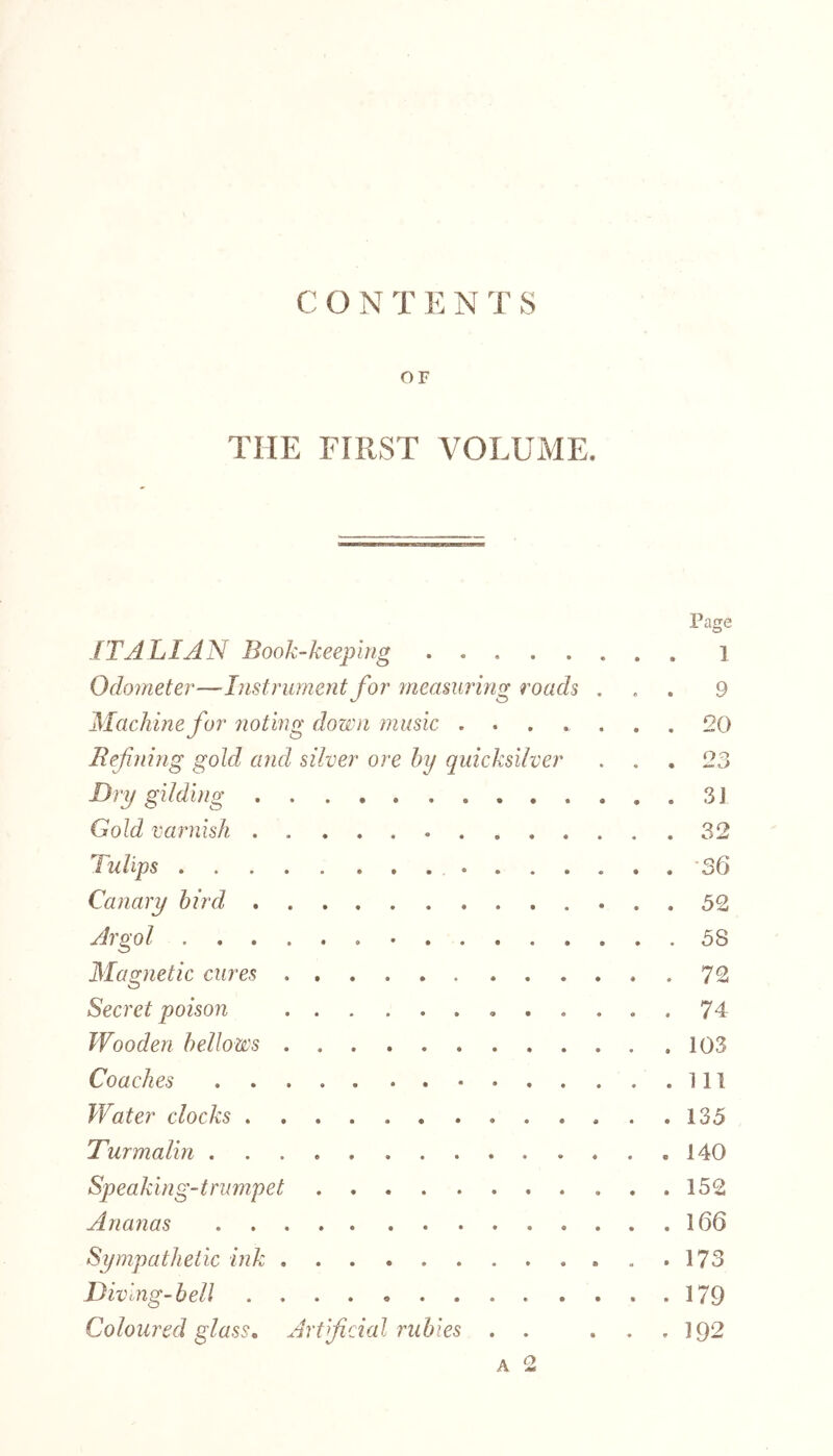 OF THE FIRST VOLUME. ITALIAN Book-keeping ...... Odometer—Instrument for measuring roads . Machine for noting down music . Refining gold and silver ore by quicksilver Dry gilding . Gold varnish . ......... I ultps ..... ........ Canary bird Argol . Magnetic cures ...... . . . . Secret poison Wooden bellows Coaches . . . Wat er clocks . . . Turmalin Speaking-trumpet Ananas Sympathetic ink Diving-bell . . Coloured glass. Artificial rubies . . a 2 Page 1 9 20 23 31 32 36 52 58 72 74 103 111 135 140 152 166 173 179 192