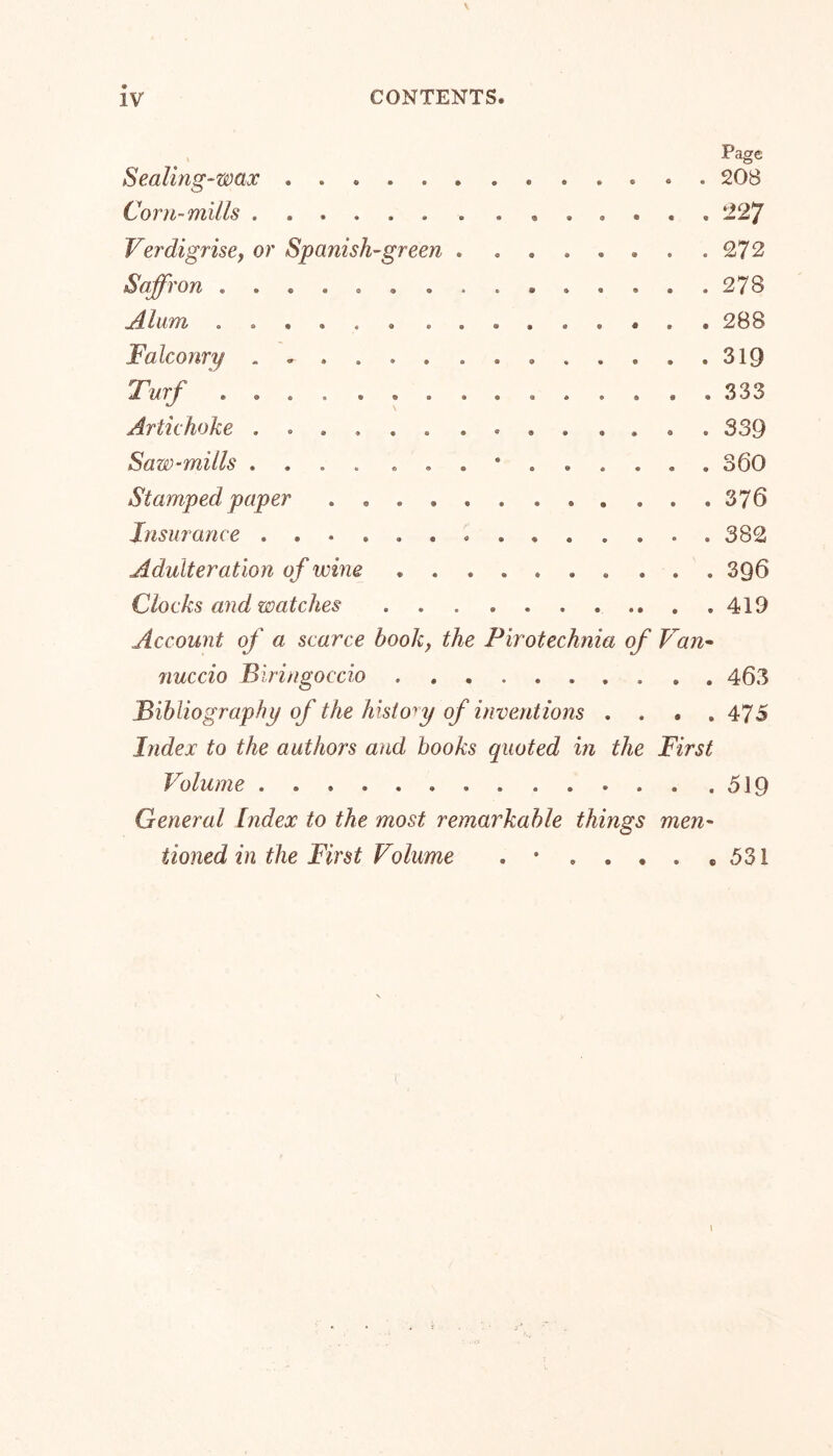 \ IV CONTENTS. Page Sealing-wax 208 Corn-mills 227 Verdigrise, or Spanish-green . ....... 272 Saffron ............... 278 Alum ...... ......... 288 Falconry 319 Twrf ............... 333 Artichoke .............. 339 Saw-mills .... 360 Stamped paper ............ 376 Insurance .............. 382 Adulteration of wine .......... 3QÖ Clocks and watches , . . . . . . .. . .419 Account of a scarce book, the Pirotechnia of Van- nuccio Biringoccio .......... 463 Bibliography of the history of inventions .... 475 Index to the authors and books quoted in the First Volume .519 General Index to the most remarkable things men- tioned in the First Volume . • .... e 531