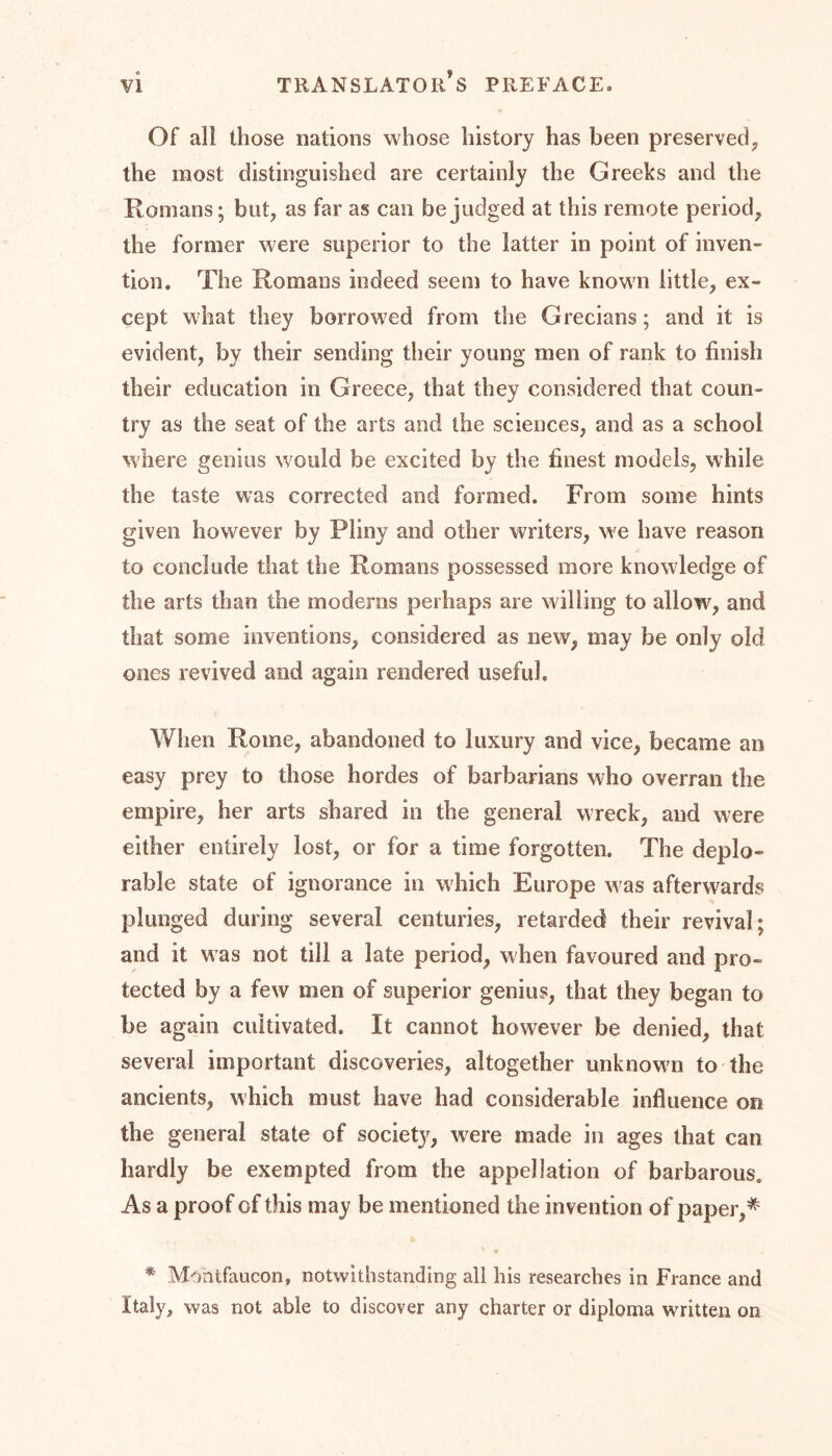 Of all those nations whose history has been preserved, the most distinguished are certainly the Greeks and the Romans; but, as far as can be judged at this remote period, the former were superior to the latter in point of inven- tion. The Romans indeed seem to have known little, ex- cept what they borrowed from the Grecians; and it is evident, by their sending their young men of rank to finish their education in Greece, that they considered that coun- try as the seat of the arts and the sciences, and as a school where genius would be excited by the finest models, while the taste was corrected and formed. From some hints given however by Pliny and other writers, we have reason to conclude that the Romans possessed more knowledge of the arts than the moderns perhaps are willing to allow, and that some inventions, considered as new, may be only old ones revived and again rendered useful. When Rome, abandoned to luxury and vice, became an easy prey to those hordes of barbarians who overran the empire, her arts shared in the general wreck, and were either entirely lost, or for a time forgotten. The deplo- rable state of ignorance in which Europe was afterwards plunged during several centuries, retarded their revival; and it was not till a late period, when favoured and pro- tected by a few men of superior genius, that they began to be again cultivated. It cannot however be denied, that several important discoveries, altogether unknowm to the ancients, which must have had considerable influence on the general state of society, were made in ages that can hardly be exempted from the appellation of barbarous. As a proof of this may be mentioned the invention of paper,# * Montfaucon, notwithstanding all his researches in France and Italy, was not able to discover any charter or diploma written on