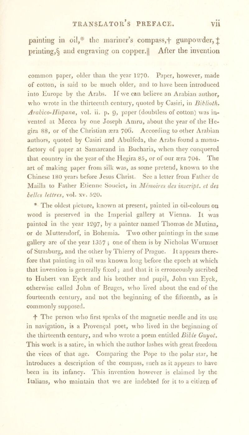 painting in oil/* the mariner’s compass,^ gunpowder, J printing,§ and engraving on copper.|| After the invention common paper, older than the year 1270. Paper, however, made of cotton, is said to be much older, and to have been introduced into Europe by the Arabs. If we can believe an Arabian author, who wrote in the thirteenth century, quoted by Casiri, in Biklioth. Arabico-Hispana, vol. ii. p. paper (doubtless of cotton) was in- vented at Mecca by one Joseph Amru, about the year of the He- gira 88, or of the Christian oera 706. According to other Arabian authors, quoted by Casiri and Abulfeda, the Arabs found a manu- factory of paper at Samarcand in Bucharia, when they conquered that country in the year of the Hegira 85, or of our sera 704. The art of making paper from silk was, as some pretend, known to the Chinese 180 years before Jesus Christ. See a letter from Father de J Mailla to Father Etienne Souciet, in Memoires des inscript, et des helles lettres, vol. xv. 520. * The oldest picture, known at present, painted in oil-colours on v wood is preserved in the Imperial gallery at Vienna. It was painted in the year 12Q7, by a painter named Thomas de Mutina, or de Muttersdorf, in Bohemia. Two other paintings in the same gallery are of the year 1357 ; one of them is by Nicholas Wurmser of Strasburg, and the other by Thierry of Prague. It appears there- fore that painting in oil was known long before the epoch at which that invention is generally fixed j and that it is erroneously ascribed to Hubert van Eyck and his brother and pupil, John van Eyck, otherwise called John of Bruges, who lived about the end of the fourteenth century, and not the beginning of the fifteenth, as is commonly supposed. f The person who first speaks of the magnetic needle and its use in navigation, is a Provencal poet, who lived in the beginning of the thirteenth century, and who wrote a poem entitled Bible Guyot. This work is a satire, in which the author lashes with great freedom the vices of that age. Comparing the Pope to the polar star, he introduces a description of the compass, such as it appears to have been in its infancy. This invention however is claimed by the Italians, who maintain that we are indebted for it to a citizen of