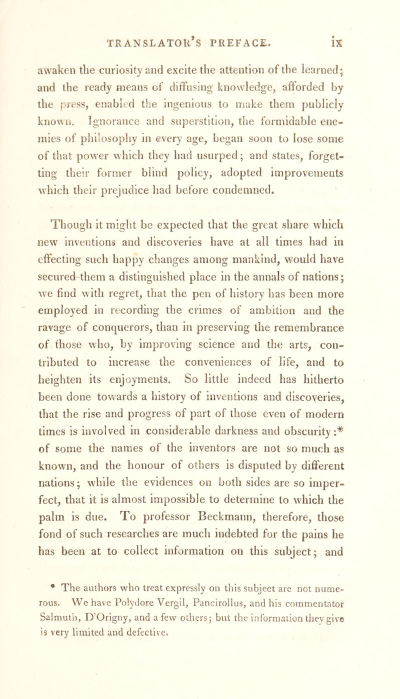awaken the curiosity and excite the attention of the learned; and the ready means of diffusing knowledge, afforded by the press, enabled the ingenious to make them publicly known. Ignorance and superstition, the formidable ene- mies of philosophy in every age, began soon to lose some of that power which they had usurped; and states, forget- ting their former blind policy, adopted improvements which their prejudice had before condemned. Though it might be expected that the great share which new inventions and discoveries have at all times had in effecting such happy changes among mankind, would have secured them a distinguished place in the annals of nations; we find with regret, that the pen of history has been more employed in recording the crimes of ambition and the ravage of conquerors, than in preserving the remembrance of those who, by improving science and the arts, con- tributed to increase the conveniences of life, and to heighten its enjoyments. So little indeed has hitherto been done towards a history of inventions and discoveries, that the rise and progress of part of those even of modern times is involved in considerable darkness and obscurity of some the names of the inventors are not so much as known, and the honour of others is disputed by different nations; while the evidences on both sides are so imper- fect, that it is almost impossible to determine to which the palm is due. To professor Beckmann, therefore, those fond of such researches are much indebted for the pains he has been at to collect information on this subject; and * The authors who treat expressly on this subject are not nume- rous. We have Polydore Vergib Pancirolius, and his commentator Salmuth, D’Origny, and a few others; but the information they give is very limited and defective.