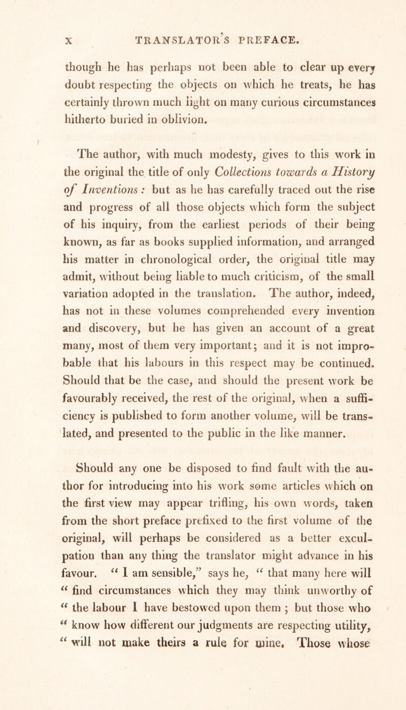 though he has perhaps not been able to clear up every doubt respecting the objects on which he treats, he has certainly thrown much light on many curious circumstances hitherto buried in oblivion. The author, with much modesty, gives to this work in the original the title of only Collections towards a History of Inventions : but as he has carefully traced out the rise and progress of all those objects which form the subject of his inquiry, from the earliest periods of their being known, as far as books supplied information, and arranged his matter in chronological order, the original title may admit, without being liable to much criticism, of the small variation adopted in the translation. The author, indeed, has not in these volumes comprehended every invention and discovery, but he has given an account of a great many, most of them very important; and it is not impro- bable that his labours in this respect may be continued. Should that be the case, and should the present work be favourably received, the rest of the original, when a suffi« ciency is published to form another volume, will be trans« fated, and presented to the public in the like manner. Should any one be disposed to find fault with the au- thor for introducing into his work some articles which on the first view may appear trifling, his own words, taken from the short preface prefixed to the first volume of the original, will perhaps be considered as a better excul- pation than any thing the translator might advance in his favour. u 1 am sensible,' says he, u that many here will u find circumstances which they may think unworthy of u the labour 1 have bestowed upon them ; but those who a know how different our judgments are respecting utility, “ will not make theirs a rule for mine, Those whose