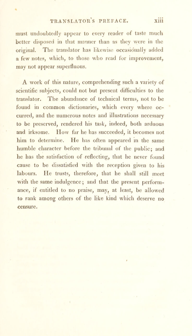 must undoubtedly appear to every reader of taste much better disposed in that manner than as they were in the original. The translator has likewise occasionally added a few notes, which, to those who read for improvement, may not appear superfluous. A work of this nature, comprehending such a variety of scientific subjects, could not but present difficulties to the translator. The abundance of technical terms, not to be found in common dictionaries, which every where oc- curred, and the numerous notes and illustrations necessary to be preserved, rendered his task, indeed, both arduous and irksome. How far he has succeeded, it becomes not him to determine. He has often appeared in the same humble character before the tribunal of the public; and he has the satisfaction of reflecting, that he never found cause to be dissatisfied with the reception given to his labours. He trusts, therefore, that he shall still meet with the same indulgence; and that the present perform- ance, if entitled to no praise, may, at least, be allowed to rank among others of the like kind which deserve no censure.