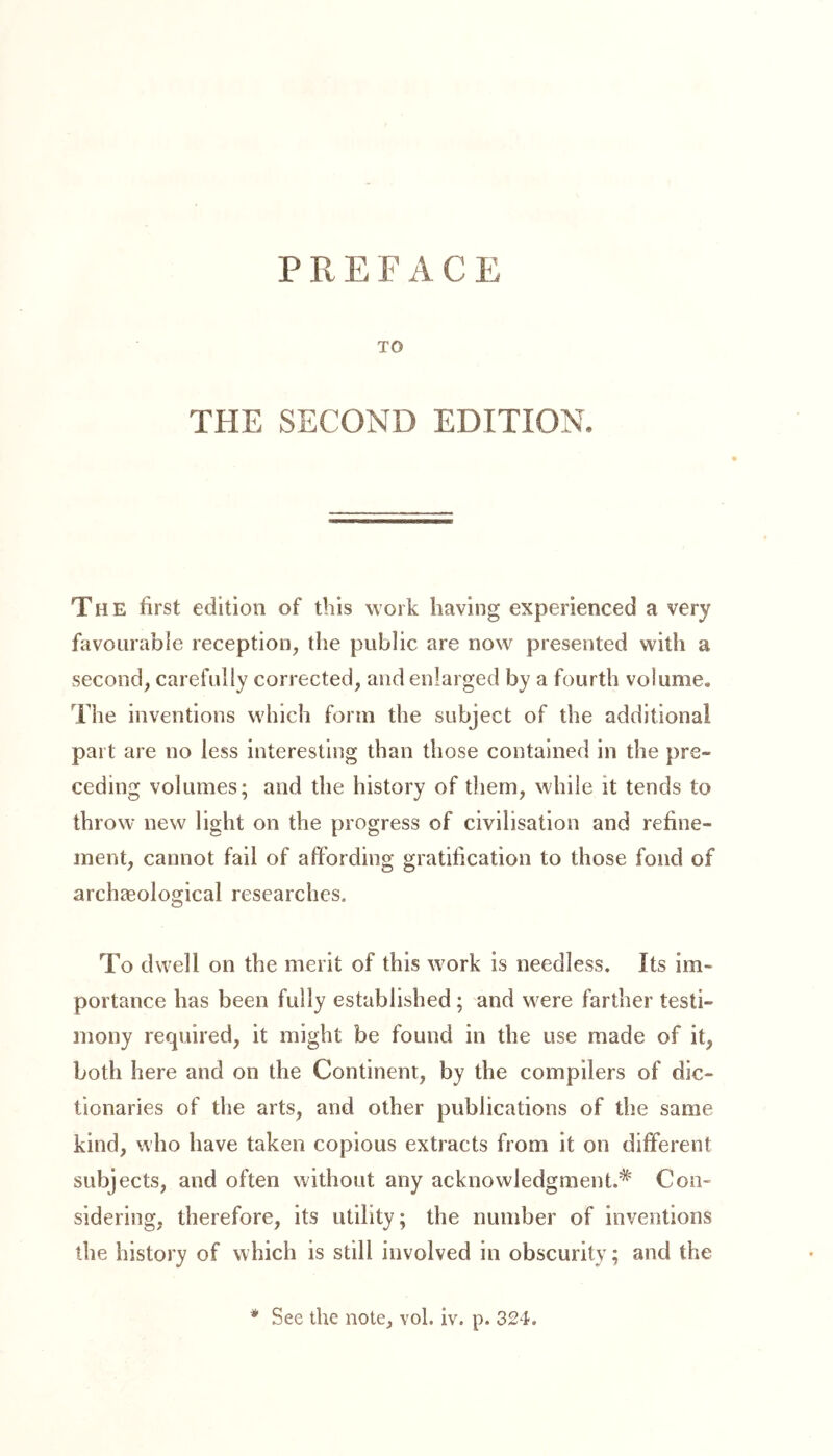 PREFACE TO THE SECOND EDITION. The first edition of this work having experienced a very favourable reception, the public are now presented with a second, carefully corrected, and enlarged by a fourth volume. The inventions which form the subject of the additional part are no less interesting than those contained in the pre- ceding volumes; and the history of them, while it tends to throw new light on the progress of civilisation and refine- ment, cannot fail of affording gratification to those fond of archaeological researches. To dwell on the merit of this work is needless. Its im- portance has been fully established ; and wrere farther testi- mony required, it might be found in the use made of it, both here and on the Continent, by the compilers of dic- tionaries of the arts, and other publications of the same kind, who have taken copious extracts from it on different subjects, and often without any acknowledgment.^ Con- sidering, therefore, its utility; the number of inventions the history of which is still involved in obscurity; and the See the note, vol. iv. p. 324. *