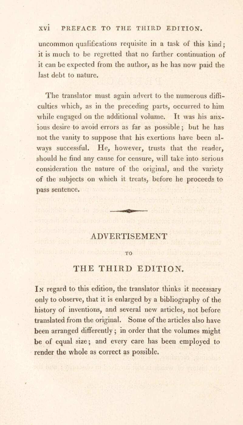 uncommon qualifications requisite in a task of this kind; it is much to be regretted that no farther continuation of it can be expected from the author, as he has now paid the last debt to nature. The translator must again advert to the numerous diffi- culties which, as in the preceding parts, occurred to him while engaged on the additional volume. It was his anx- ious desire to avoid errors as far as possible; but he has not the vanity to suppose that his exertions have been al- ways successful. He, however, trusts that the reader, should he find any cause for censure, will take into serious consideration the nature of the original, and the variety of the subjects on which it treats, before he proceeds to pass sentence. ADVERTISEMENT TO THE THIRD EDITION. In regard to this edition, the translator thinks it necessary only to observe, that it is enlarged by a bibliography of the history of inventions, and several new articles, not before translated from the original. Some of the articles also have been arranged differently ; in order that the volumes might be of equal size; and every care has been employed to render the whole as correct as possible.