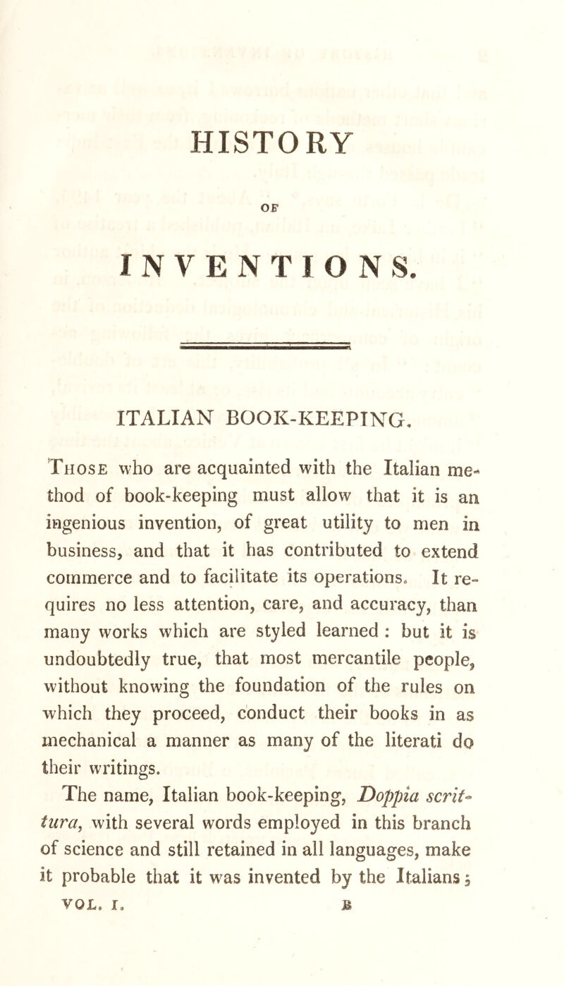 HISTORY OF INVENTIONS. ITALIAN BOOK-KEEPTNG. Those who are acquainted with the Italian me- thod of book-keeping must allow that it is an ingenious invention, of great utility to men in business, and that it has contributed to extend commerce and to facilitate its operations. It re*» quires no less attention, care, and accuracy, than many works which are styled learned : but it is undoubtedly true, that most mercantile people^ without knowing the foundation of the rules on which they proceed, conduct their books in as mechanical a manner as many of the literati do their writings. The name, Italian book-keeping, Doppia serif- tura, with several words employed in this branch of science and still retained in all languages, make it probable that it was invented by the Italians s
