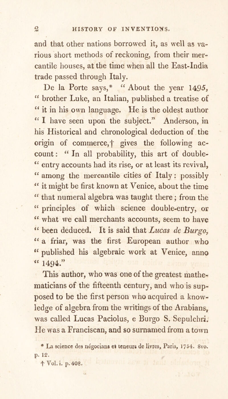 and that other nations borrowed it, as well as va- rious short methods of reckoning, from their mer- cantile houses, at the time when all the East-India trade passed through Italy. De la Porte says,* “ About the year 1495?  brother Luke, an Italian, published a treatise of u it in his own language. He is the oldest author I have seen upon the subject.3’ Anderson, in his Historical and chronological deduction of the origin of commerce,f gives the following ac- count : “ In all probability, this art of double- entry accounts had its rise, or at least its revival, u among the mercantile cities of Italy: possibly u it might be first known at Venice, about the time “ that numeral algebra was taught there; from the “ principles of which science double-entry, or “ what we call merchants accounts, seem to have u been deduced. It is said that Lucas de Bur go? 6i a friar, was the first European author who u published his algebraic work at Venice, anno “ 1494.” This author, who was one of the greatest mathe- maticians of the fifteenth century, and who is sup- posed to be the first person w ho acquired a know- ledge of algebra from the writings of the Arabians, was called Lucas Paciolus, e Burgo S. Sepulchri. He was a Franciscan, and so surnamed from a town * La science des negociam el teneurs de livres, Paris, 1754. 8vo. p. 12.