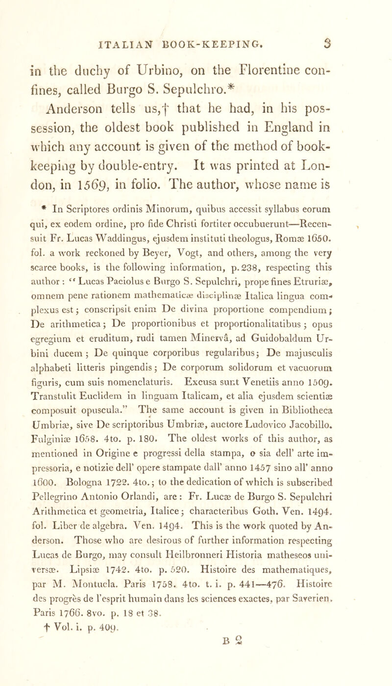 in the duchy of Urbino, on the Florentine con- fines, called Burgo S. Sepulchro.* Anderson tells us,f that he had, in his pos- session, the oldest book published in England in which any account is given of the method of book- keeping by double-entry. It was printed at Lon- don, in 15b9, in folio. The author, whose name is * In Scriptores ordinis Minorum, quibus accessit syllabus eorum qui, ex eodem ordine, pro fide Christi fortiter occubuerunt—Recen« suit Fr. Lucas Waddingus, ejusdem instituti theologus, Romae 1650. fob a work reckoned by Beyer, Vogt, and others, among the very scarce books, is the following information, p.238, respecting this author : “ Lucas Paciolus e Burgo S. Sepulchri, prope fines Etruriae, omnem pene rationem mathematicee disciplinae Italica lingua com-« plexus est; conscripsit enim De divina proportione compendium; De arithmetica; De proportionibus et proportionalitatibus; opus egregium et eruditum, rudi tarnen Minerva, ad Guidobaldum Ur- bini ducem ; De quinque corporibus regularibus; De majusculis alphabeti litteris pingendis; De corporum solidorum et vacuorum figuris, cum suis nomenclaturis. Excusa sunt Venetiis anno 1509. Transtulit Euclidem in linguam Italicam, et alia ejusdem scientiae composuit opuscula.” The same account is given in Bibliotheca Umbriae, sive De scriptoribus Umbriae, auctore Ludovico Jacobillo. Fulginiae 1Ö58. 4to. p. 180. The oldest works of this author, as mentioned in Origine e progressi della stampa, o sia dell’ arte im- pressoria, e notizie dell’ opere stampate dall’ anno 1457 sino all’ anno 16OO. Bologna 1722. 4to.; to the dedication of which is subscribed Pellegrino Antonio Orlandi, are : Fr. Lucae de Burgo S. Sepulchri Arithmetica et geometria, Italice; characteribus Goth. Ven. 14Q4. fob Liber de algebra. Ven. 1404. This is the work quoted by An- derson. Those who are desirous of further information respecting Lucas de Burgo, may consult Heilbronneri Flistoria matheseos uni- versae. Lipsiae 1742. 4to. p. 520. Histoire des mathematiques, par M. Montucla. Paris 1758. 4to. t. i. p. 441—476. Histoire des progres de Fesprit humain dans les sciences exactes, par Saverien. Paris 1766. 8vo. p. 18 et 38. T Vol. i. p. 409.