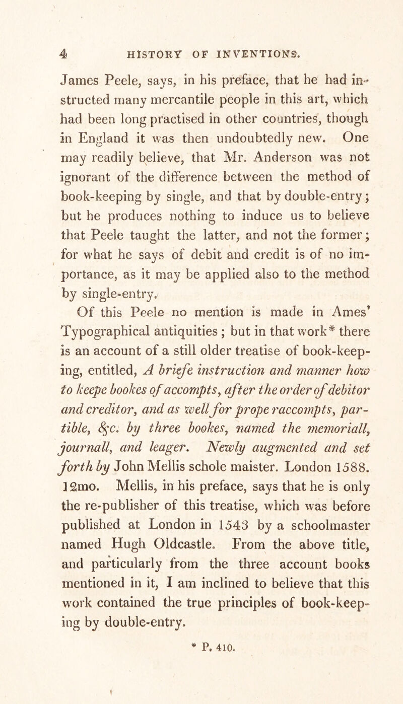 James Peele, says, in his preface, that he had in- structed many mercantile people in this art, which had been long practised in other countries, though in England it was then undoubtedly new. One may readily believe, that Mr. Anderson was not ignorant of the difference between the method of book-keeping by single, and that by double-entry; but he produces nothing to induce us to believe that Peele taught the latter, and not the former; for what he says of debit and credit is of no im- portance, as it may be applied also to the method by single-entry. Of this Peele no mention is made in Arnes5 Typographical antiquities ; but in that work* there is an account of a still older treatise of book-keep- ing, entitled, A briefe instruction and manner how to keepe bookes ofaccompts, after the order of debitor and creditor, and as well for prope raccompts, par- tiblef 8$c. by three bookes, named the memorial/, journall, and leager. Newly augmented and set forth by John Meliis schole maister. London 1588. i 2mo. Meliis, in his preface, says that he is only the re-publisher of this treatise, which was before published at London in 1543 by a schoolmaster named Hugh Oldcastle. From the above title, and particularly from the three account books mentioned in it, I am inclined to believe that this work contained the true principles of book-keep- ing by double-entry. y