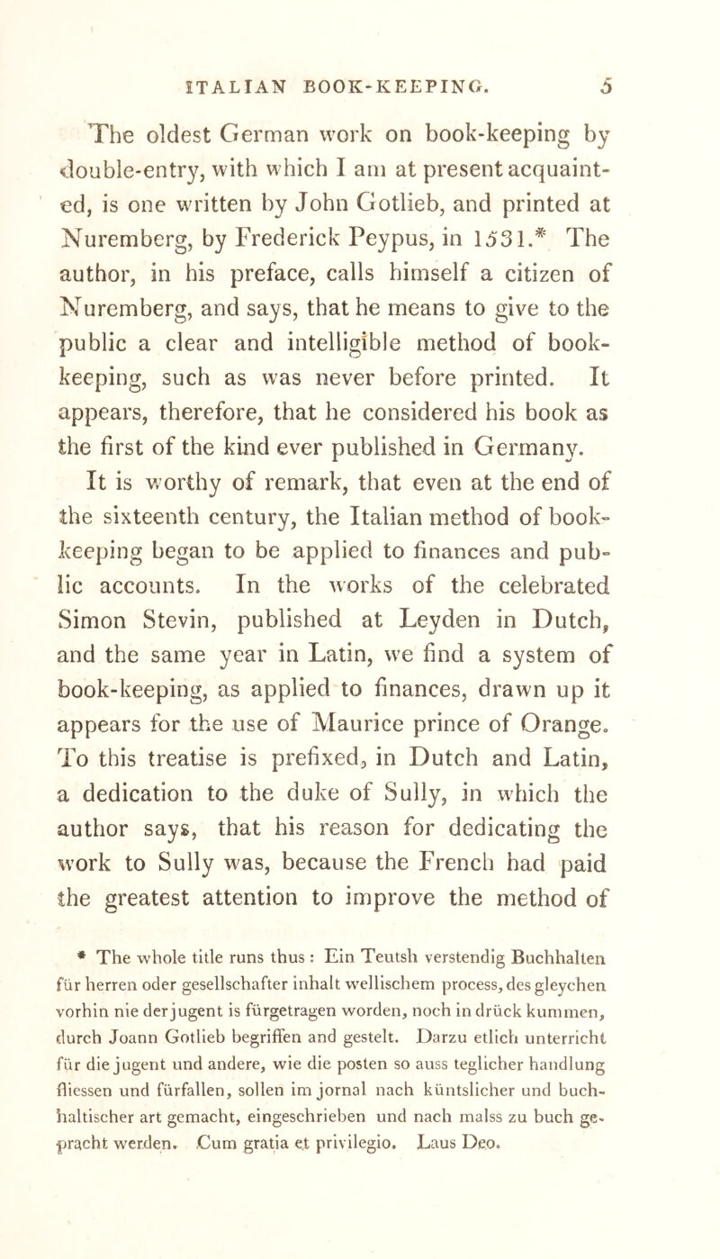 The oldest German work on book-keeping by •double-entry, with which I am at present acquaint- ed, is one written by John Gotlieb, and printed at Nuremberg, by Frederick Peypus, in 1531.* The author, in his preface, calls himself a citizen of Nuremberg, and says, that he means to give to the public a clear and intelligible method of book- keeping, such as was never before printed. It appears, therefore, that he considered his book as the first of the kind ever published in Germany. It is w orthy of remark, that even at the end of the sixteenth century, the Italian method of book- keeping began to be applied to finances and pub- lic accounts. In the works of the celebrated Simon Stevin, published at Leyden in Dutch, and the same year in Latin, we find a system of book-keeping, as applied to finances, drawn up it appears for the use of Maurice prince of Orange» To this treatise is prefixed, in Dutch and Latin, a dedication to the duke of Sully, in which the author says, that his reason for dedicating the work to Sully w^as, because the French had paid the greatest attention to improve the method of * The whole title runs thus: Ein Teutsh verstendig Buchhalten für herren oder gesellschafter inhalt wellischem process, des gleychen. vorhin nie der jugent is fürgetragen worden, noch in drück kummen, durch Joann Gotlieb begriffen and gesteh. Darzu etlich unterricht für die jugent und andere, wie die posten so auss teglicher handlung fliessen und fürfallen, sollen im jornal nach küntslicher und buch- haitischer art gemacht, eingeschrieben und nach malss zu buch ge- bracht werden. .Cum gratia et privilegio. Laus Deo»