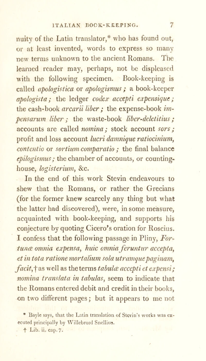 nuity of the Latin translator,# who has found out, or at least invented, words to express so many new terms unknown to the ancient Romans. The learned reader may, perhaps, not be displeased with the following specimen. Book-keeping is called apologistica or apologismus ; a book-keeper apologist a ; the ledger codex accepti expensique ; the cash-book arcarii liber ; the expense-book im- pensarum liber; the waste-book liber-deletitias; accounts are called nomina; stock account sots ; profit and loss account lucri damnique ratiocinium, contentio or sortium comparatio ; the final balance tpilogismus; the chamber of accounts, or counting- house, logisterium, Scc. In the end of this work Stevin endeavours to shew that the Romans, or rather the Grecians (for the former knew scarcely any thing but what the latter had discovered), were, in some measure, acquainted with book-keeping, and supports his conjecture by quoting Cicero’s oration for Roscius. I confess that the following passage in Pliny, For- tunce omnia expensa, huic omnia feruntar accepta9 et in tota ratione mortalium sola utramquepaginam, facit^ as well as the terms tabulce accepti etexpensi; nomina translata in tabulas9 seem to indicate that the Romans entered debit and credit in their books, on two different pages; but it appears to me not * Bayle says, that the Latin translation of Stevin’s works was ex» ecuted principally by Willebrord Snellins. t Lib. ii. cap. 7*