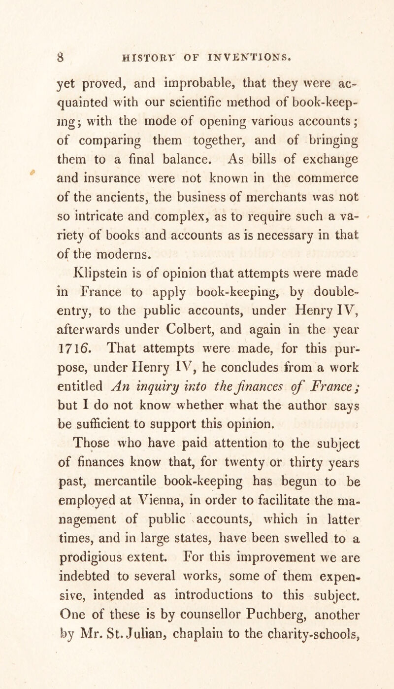 yet proved, and improbable, that they were ac- quainted with our scientific method of book-keep- ing; with the mode of opening various accounts; of comparing them together, and of bringing them to a final balance. As bills of exchange and insurance were not known in the commerce of the ancients, the business of merchants was not so intricate and complex, as to require such a va- riety of books and accounts as is necessary in that of the moderns. t Klipstein is of opinion that attempts were made in France to apply book-keeping, by double- entry, to the public accounts, under Henry IV, afterwards under Colbert, and again in the year 1716. That attempts were made, for this pur- pose, under Henry IV, he concludes from a work entitled An inquiry into the finances of France; but I do not know whether what the author says be sufficient to support this opinion. Those who have paid attention to the subject of finances know that, for twenty or thirty years past, mercantile book-keeping has begun to be employed at Vienna, in order to facilitate the ma- nagement of public \ accounts, which in latter times, and in large states, have been swelled to a prodigious extent. For this improvement we are indebted to several works, some of them expen- sive, intended as introductions to this subject. One of these is by counsellor Puchberg, another by Mr. St. Julian, chaplain to the charity-schools,
