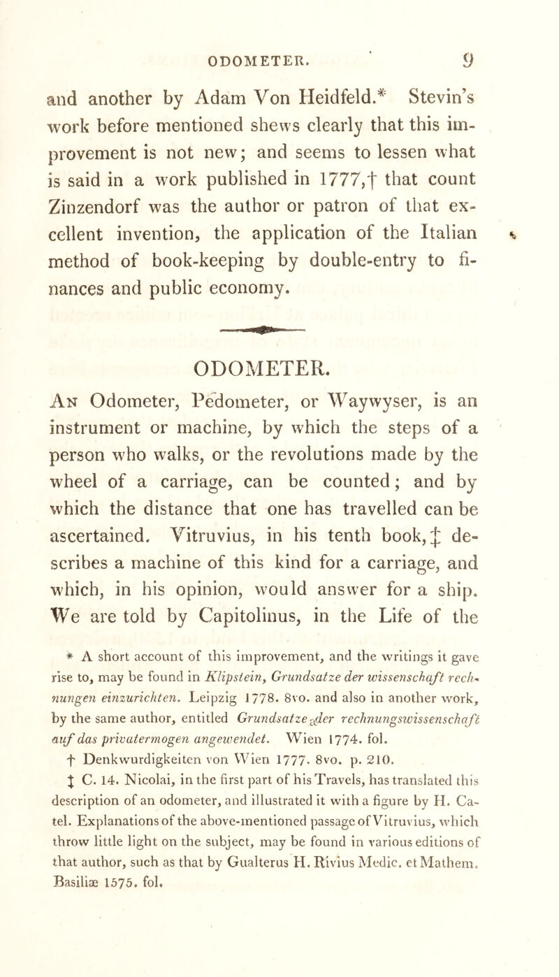 and another by Adam Von HeidfeldA Stevin’s work before mentioned shews clearly that this im- provement is not new; and seems to lessen what is said in a work published in 1777,| that count Zinzendorf was the author or patron of that ex- cellent invention, the application of the Italian method of book-keeping by double-entry to fi- nances and public economy. ODOMETER. An Odometer, Pedometer, or Waywyser, is an instrument or machine, by which the steps of a person who walks, or the revolutions made by the wheel of a carriage, can be counted; and by which the distance that one has travelled can be ascertained. Vitruvius, in his tenth book,^: de- scribes a machine of this kind for a carriage, and which, in his opinion, would answer for a ship. We are told by Capitolinus, in the Life of the * A short account of this improvement, and the writings it gave rise to, may be found in Klipstein, Grundsätze der Wissenschaft rech- nungen einzurichten. Leipzig 177B. 8vo. and also in another work, by the same author, entitled Grundsätze fier rechnungswissenschaft auf das privater mögen angewendet. Wien 1774. fol. f Denkwürdigkeiten von Wien 1777- 8vo. p. 210. } C. 14. Nicolai, in the first part of his Travels, has translated this description of an odometer, and illustrated it with a figure by H. Ca- tel. Explanations of the above-mentioned passage of Vitruvius, which throw little light on the subject, may be found in various editions of that author, such as that by Gualterus H. Rivius Medic, et Mathem, Basilise 1575, fol.