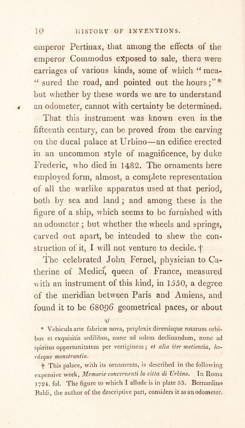 emperor Pertinax, that among the effects of the emperor Commodus exposed to sale, there were carriages of various kinds, some of which “ mea- sured the road, and pointed out the hours but whether by these words we are to understand an odometer, cannot with certainty be determined. That this instrument was known even in the fifteenth century, can be proved from the carving on the ducal palace at Urbino—an edifice erected in an uncommon style of magnificence, by duke Frederic, who died in 1482. The ornaments here employed form, almost, a complete representation of all the warlike apparatus used at that period, both by sea and land ; and among these is the figure of a ship, which seems to be furnished with an odometer ; but whether the wheels and springs, carved out apart, be intended to shew the con- struction of it, I will not venture to decide, j* The celebrated John Fernel, physician to Ca« therine of Medici’, queen of France, measured with an instrument of this kind, in 1550, a degree of the meridian between Paris and Amiens, and found it to be 6SO96 geometrical paces, or about vi * Vehiculaarte fabricse nova, perplexis diversisque rotarum orbi- bus et exquisitis sedilibus, nunc ad solem declinandum, nunc ad Spiritus opportunitatem per vertiginemj et alia iter metientia, ho- ■rasque monstrantia. f This palace, with its ornaments, is described in the following expensive work, Memorie concernenti la citta di Urbino. In Roma 1724. fob The figure to which I allude is in plate 53. Bernardino Baldi, the author of the descriptive part, considers it as an odometer.