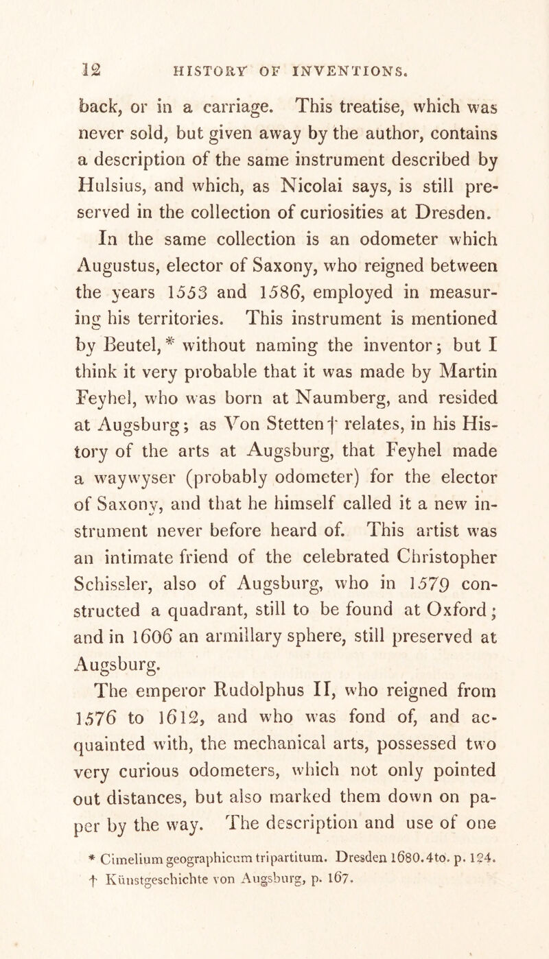 back, or in a carriage. This treatise, which was never sold, but given away by the author, contains a description of the same instrument described by Hulsius, and which, as Nicolai says, is still pre- served in the collection of curiosities at Dresden. In the same collection is an odometer which Augustus, elector of Saxony, wRo reigned between the years 1553 and 1586, employed in measur- ing his territories. This instrument is mentioned by Beutel,# without naming the inventor; but I think it very probable that it was made by Martin Feyhel, who was born at Naumberg, and resided at Augsburg; as Yon Stetten')' relates, in his His- tory of the arts at Augsburg, that Feyhel made a waywyser (probably odometer) for the elector of Saxony, and that he himself called it a new in- strument never before heard of. This artist wTas an intimate friend of the celebrated Christopher Schissler, also of Augsburg, who in 1579 con- structed a quadrant, still to be found at Oxford; and in l606 an armillary sphere, still preserved at Augsburg. The emperor Rudolphus II, who reigned from 1576 to 1612» and who was fond of, and ac- quainted with, the mechanical arts, possessed two very curious odometers, which not only pointed out distances, but also marked them down on pa- per by the way. The description and use of one * Cimelium geographicum tripartitum. Dresden 1080.4to. p. 124. f Kunstgeschichte von Augsburg, p. 167.