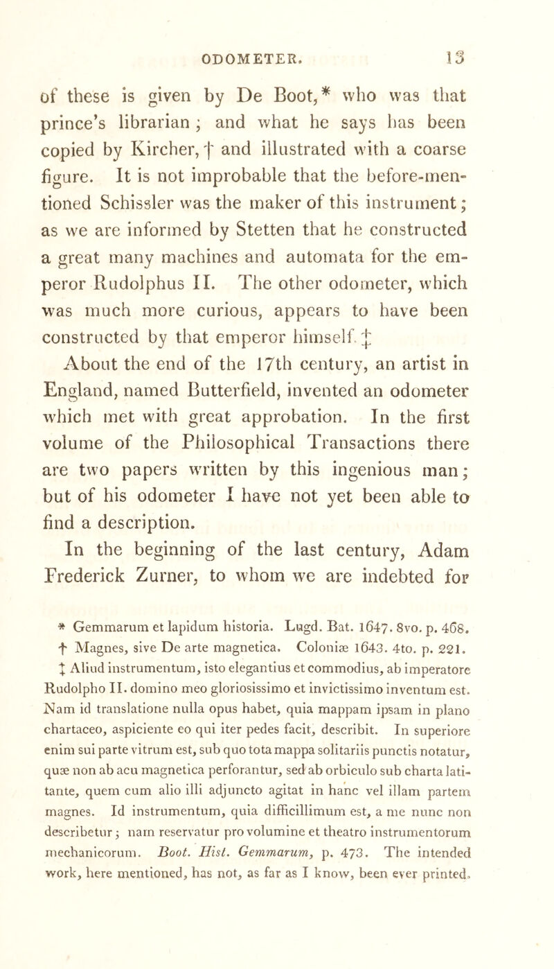 of these is given by De Boot, * who was that prince’s librarian ; and what he says has been copied by Kircher, f and illustrated with a coarse figure. It is not improbable that the before-men» tioned Schissler was the maker of this instrument; as we are informed by Stetten that he constructed a great many machines and automata for the em- peror Rudolphus II. The other odometer, which was much more curious, appears to have been constructed by that emperor himself. J About the end of the 17th century, an artist in England, named Butterfield, invented an odometer which met with great approbation. In the first volume of the Philosophical Transactions there are two papers written by this ingenious man; but of his odometer I have not yet been able to find a description. In the beginning of the last century, Adam Frederick Zurner, to whom we are indebted for * Gemmarurn et lapidum historia. Lugd. Bat. 1647. Svo. p. 46S. f Magnes, sive De arte magnetica. Colonise 1643. 4to. p. 221. X Aliud instrumentum, isto elegantius et commodius, ab imperatore Rudolpho II. domino meo gloriosissimo et invictissimo inventum est. Nam id translatione nulla opus habet, quia mappam ipsam in piano chartaceo, aspiciente eo qui iter pedes facit, describit. In superiore enim sui parte vitrum est, sub quo tota mappa solitariis punctis notatur, quae non ab acu magnetica perforantur, sed ab orbiculo sub chartalati- tante, quern cum alio illi adjuncto agitat in hanc vel illam partem magnes. Id instrumentum, quia difficillimum est, a me nunc non describetur; narn reservatur pro volumine et theatro instrumentorum mechanicorum. Boot. Hist. Gemmarurn, p. 473. The intended work, here mentioned, has not, as far as I know, been ever printed.