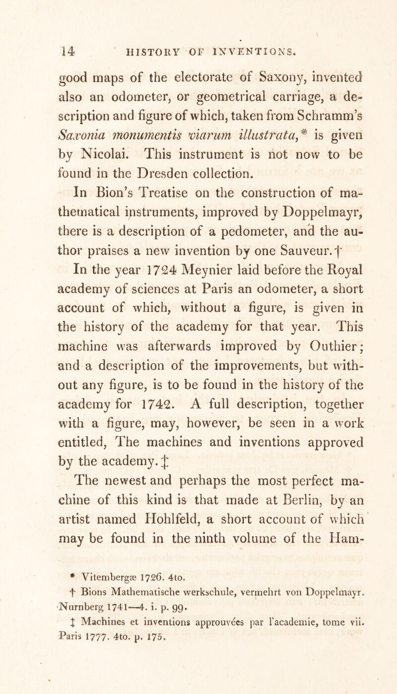 good maps of the electorate of Saxony, invented also an odometer, or geometrical carriage, a de- scription and figure of which, taken from Schramm's Saxonia monumentis viarum illustrata,# is given by Nicolai. This instrument is not now to be found in the Dresden collection. In Bion’s Treatise on the construction of ma- thematical instruments, improved by Doppelmayr, there is a description of a pedometer, and the au- thor praises a new' invention by one Sauveur.f In the year 1724 Meynier laid before the Royal academy of sciences at Paris an odometer, a short account of which, without a figure, is given in the history of the academy for that year. This machine w7as afterwards improved by Outhier; and a description of the improvements, but with- out any figure, is to be found in the history of the academy for 1742. A full description, together with a figure, may, however, be seen in a work entitled, The machines and inventions approved by the academy. £ The newest and perhaps the most perfect ma- chine of this kind is that made at Berlin, bv an artist named Hohlfeld, a short account of which may be found in the ninth volume of the Ham- * Vitembergse 1726. 4to. f Bions Mathematische werkschule, vermehrt von Doppelmayr. Nürnberg 1741—4. i. p. 99. X Machines et inventions approuvees par l'academie, tome vii. Paris 1777. 4to. p. 175.