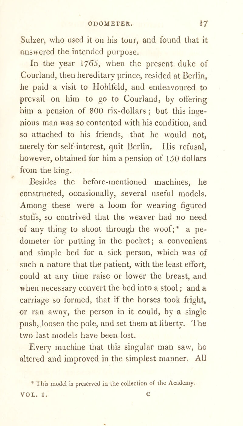 Sulzer, who used it on his tour, and found that it answered the intended purpose. In the year 1765, when the present duke of Courland, then hereditary prince, resided at Berlin, he paid a visit to Hohlfeld, and endeavoured to prevail on him to go to Courland, by offering him a pension of 800 rix-dollars ; but this inge- nious man was so contented with his condition, and so attached to his friends, that he would not, merely for self interest, quit Berlin. His refusal, however, obtained for him a pension of 150 dollars from the king. Besides the before-mentioned machines, he constructed, occasionally, several useful models. Among these were a loom for weaving figured stuffs, so contrived that the weaver had no need of any thing to shoot through the w7oof;* a pe- dometer for putting in the pocket; a convenient and simple bed for a sick person, which was of such a nature that the patient, with the least effort, could at any time raise or lower the breast, and when necessary convert the bed into a stool; and a carriage so formed, that if the horses took fright, or ran away, the person in it could, by a single push, loosen the pole, and set them at liberty. The two last models have been lost. Every machine that this singular man sawr, he altered and improved in the simplest manner. All * This model is preserved in the collection of the Academy. VOL. I. C