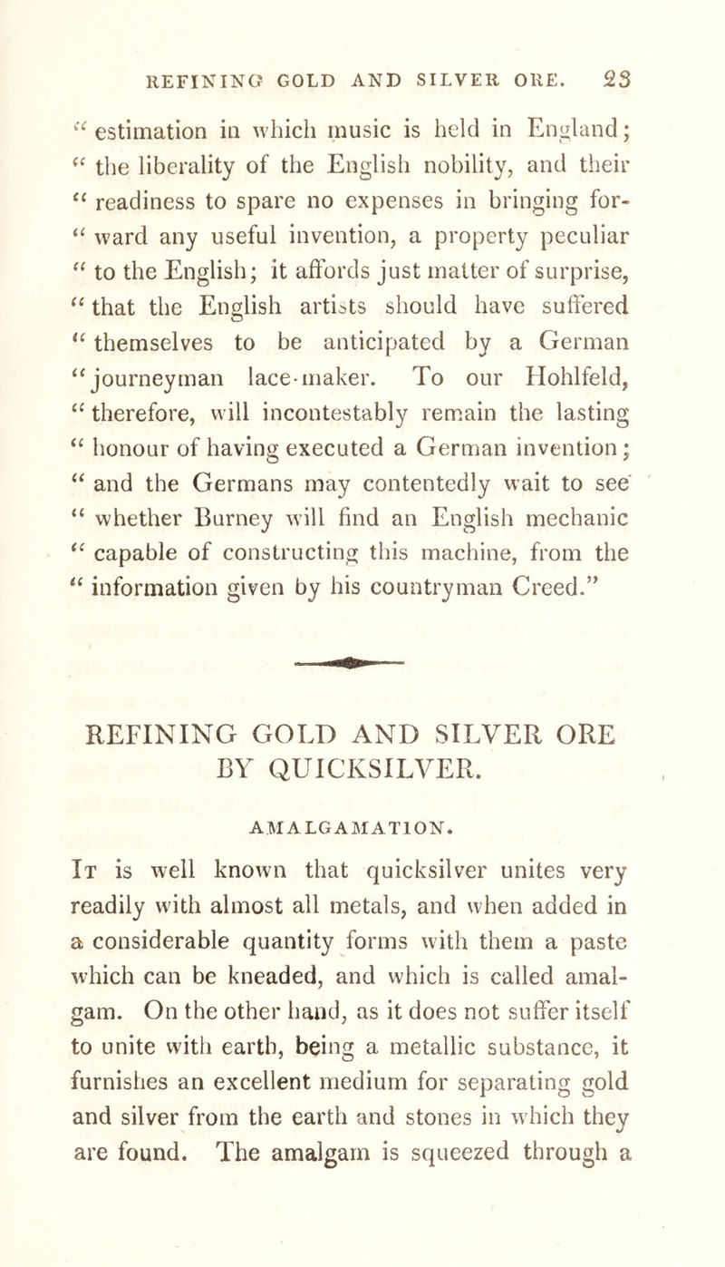 <£ estimation in which music is held in England; “ the liberality of the English nobility, and their “ readiness to spare no expenses in bringing for- “ ward any useful invention, a property peculiar “ to the English; it affords just matter of surprise, “ that the English artists should have suffered “ themselves to be anticipated by a German “journeyman lace*maker. To our Hohlfeld, te therefore, will incontestably remain the lasting “ honour of having executed a German invention; “ and the Germans may contentedly wait to see “ whether Burney will find an English mechanic “ capable of constructing this machine, from the “ information given by his countryman Creed.1 REFINING GOLD AND SILVER ORE BY QUICKSILVER. AMALGAMATION. It is well known that quicksilver unites very readily with almost all metals, and when added in a considerable quantity forms with them a paste which can be kneaded, and which is called amal- gam. On the other hand, as it does not suffer itself to unite with earth, being a metallic substance, it furnishes an excellent medium for separating gold and silver from the earth and stones in which they are found. The amalgam is squeezed through a