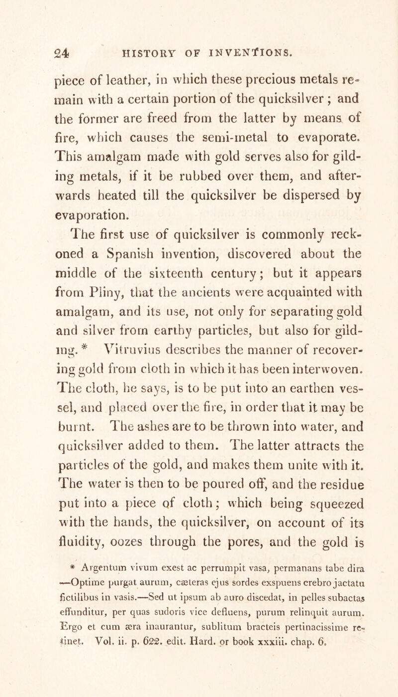 piece of leather, in which these precious metals re- main with a certain portion of the quicksilver ; and the former are freed from the latter by means of fire, which causes the semi-metal to evaporate. This amalgam made with gold serves also for gild” ing metals, if it be rubbed over them, and after- wards heated till the quicksilver be dispersed by evaporation. The first use of quicksilver is commonly reck- oned a Spanish invention, discovered about the middle of the sixteenth century; but it appears from Pliny, that the ancients were acquainted with amalgam, and its use, not only for separating gold and silver from earthy particles, but also for gild- ing. # Vitruvius describes the manner of recover- ing gold from cloth in which it has been interwoven. The cloth, lie says, is to be put into an earthen ves- sel, and placed over the fire, in order that it may be burnt. The ashes are to be thrown into water, and quicksilver added to them. The latter attracts the particles of the gold, and makes them unite with it. The water is then to be poured off, and the residue put into a piece of cloth; which being squeezed with the hands, the quicksilver, on account of its fluidity, oozes through the pores, and the gold is * Argentum vivum exest ac perrumpit vasa, permanans tabe dira ~—Optime purgat aurum, easterns ejus sordes exspuens crebro jactatu fictilibus in vasis.—Sed ut ipsum ab auro discedat, in pelles subactas effunditur, per quas sudoris vice defluens, purum relinquit aurum. Ergo et cum aera inaurantur, sublitum bracteis pertinacissime re-= iinet. Yol. ii. p. 622. edit. Hard, or book xxxiii. chap. 6,