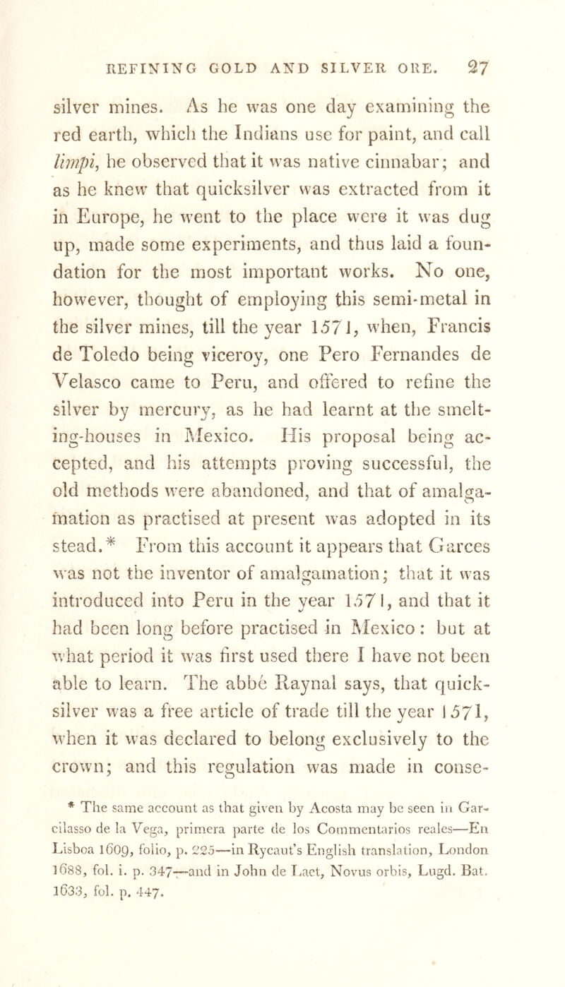 silver mines. As be was one day examining the red earth, which the Indians use for paint, and call limpi, he observed that it was native cinnabar; and as he knew that quicksilver was extracted from it in Europe, he went to the place were it was dug up, made some experiments, and thus laid a foun- dation for the most important works. No one, however, thought of employing this semi-metal in the silver mines, till the year 157J, when, Francis de Toledo being viceroy, one Pero Fernandes de Velasco came to Peru, and offered to refine the silver by mercury, as he had learnt at the smelt- ing-houses in Mexico. His proposal being ac- cepted, and his attempts proving successful, the old methods were abandoned, and that of amaba- motion as practised at present was adopted in its stead V From this account it appears that Garces was not the inventor of amalgamation; that it was introduced into Peru in the year 157 I, and that it had been long before practised in Mexico: but at what period it was first used there I have not been able to learn. The abbe Raynal says, that quick- silver was a free article of trade till the year 1571, when it was declared to belong exclusively to the crown; and this regulation was made in conse- * The same account as that given by Acosta may be seen in Gar- cilasso de la Vega, primera parte de los Commentarios reales—En Lisboa 1609, folio, p. 225—in Rycaut’s English translation, London 1Ö88, fob i. p. 347—-and in John de Laet, Novus orbis, Lugd. Bat, 1Ö33, fol. p. 447.