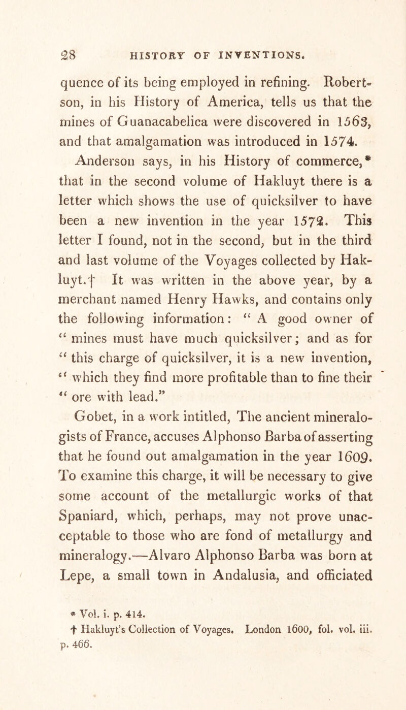 quence of its being employed in refining. Robert* son, in his History of America, tells us that the mines of Guanacabelica were discovered in 1563, and that amalgamation was introduced in 1574. Anderson says, in his History of commerce,* that in the second volume of Hakluyt there is a letter which shows the use of quicksilver to have been a new invention in the year 1572. This letter I found, not in the second, but in the third and last volume of the Voyages collected by Hak- luyt, j' It was written in the above year, by a merchant named Henry Hawks, and contains only the following information: “A good owner of “ mines must have much quicksilver; and as for “ this charge of quicksilver, it is a new invention, which they find more profitable than to fine their 4‘ ore with lead/ Gobet, in a work intitled, The ancient mineralo- gists of France, accuses Alphonso Barba of asserting that he found out amalgamation in the year 1609« To examine this charge, it will be necessary to give some account of the metallurgic works of that Spaniard, which, perhaps, may not prove unac- ceptable to those who are fond of metallurgy and mineralogy.—Alvaro Alphonso Barba was born at Lepe, a small town in Andalusia, and officiated * Vol. i. p. 414. f Hakluyt’s Collection of Voyages, London l600, fol. vol. iii. p. 466.