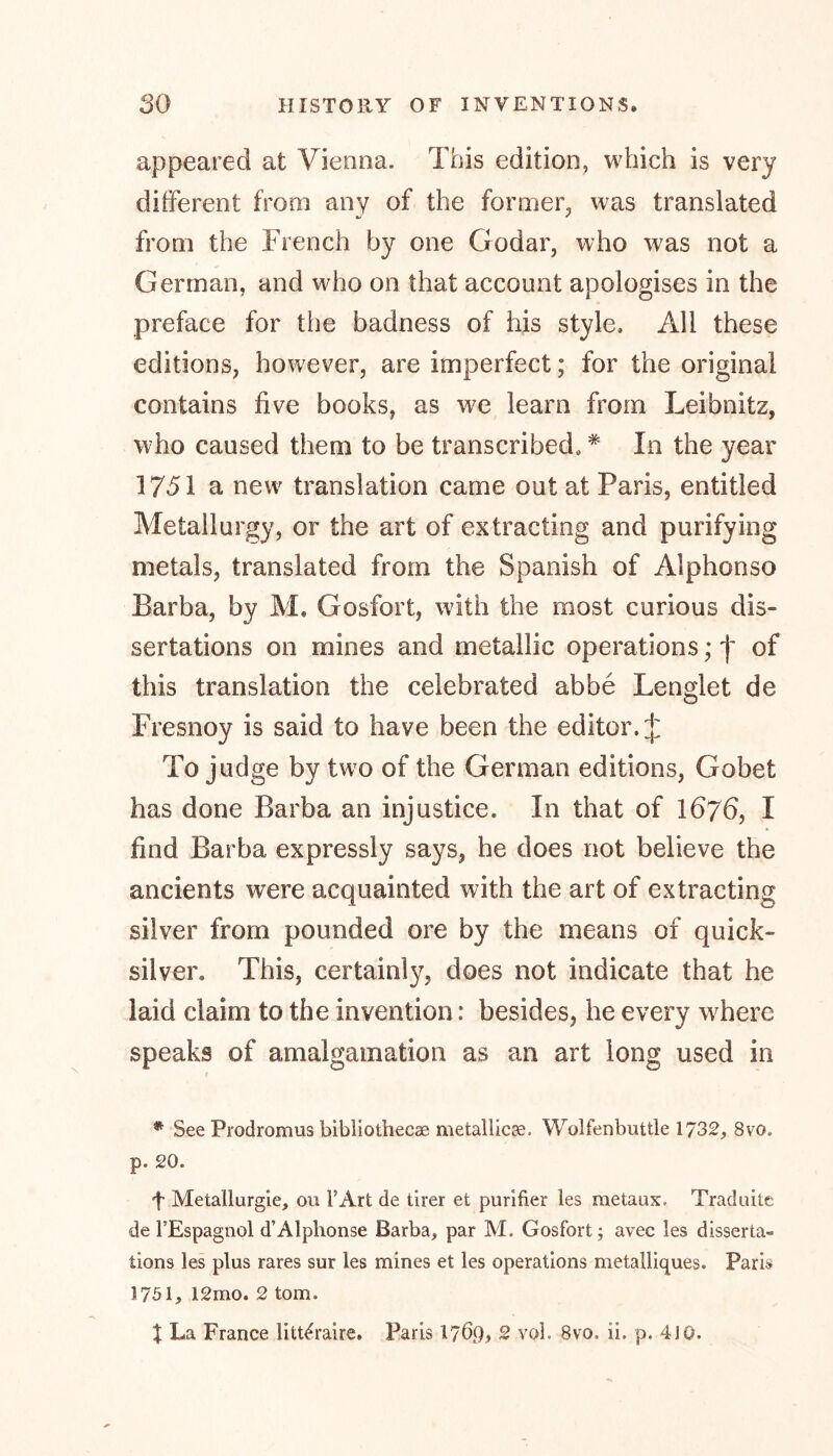appeared at Vienna. This edition, which is very different from any of the former, was translated from the French by one Godar, who was not a German, and who on that account apologises in the preface for the badness of his style. All these editions, however, are imperfect; for the original contains five books, as we learn from Leibnitz, who caused them to be transcribed,# In the year 1751 a new translation came out at Paris, entitled Metallurgy, or the art of extracting and purifying metals, translated from the Spanish of Alphonso Barba, by M. Gosfort, with the most curious dis- sertations on mines and metallic operations; j' of this translation the celebrated abbe Lenglet de Fresnoy is said to have been the editor. J To judge by two of the German editions, Gobet has done Barba an injustice. In that of 1676, I find Barba expressly says, he does not believe the ancients were acquainted with the art of extracting silver from pounded ore by the means of quick- silver. This, certainly, does not indicate that he laid claim to the invention: besides, he every where speaks of amalgamation as an art long used in * See Prodromus bibliothecae metallic^, Wolfenbuttle 1732, 8vo, p. 20. f Metallurgie, ou FArt de tirer et purifier les metaux. Traduite de FEspagnol d’Alphonse Barba, par M. Gosfort; avec les disserta- tions les plus rares sur les mines et les operations metalliques. Paris 1751, 12mo. 2 tom. | La France litt^raire. Paris 17Ö9» ~ vol. 8vo. ii. p, 4JO.