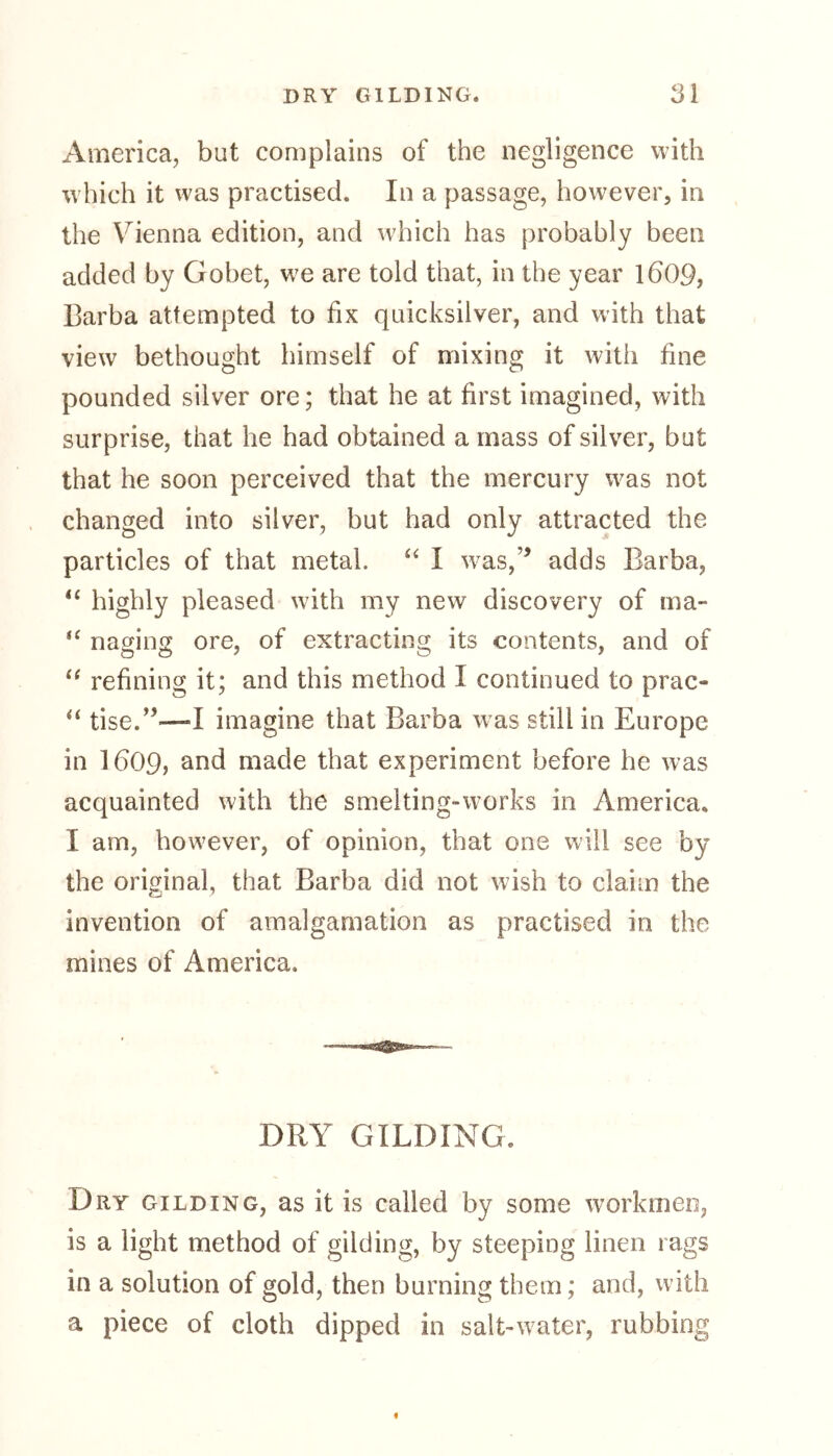 America, but complains of the negligence with which it was practised. In a passage, however, in the Vienna edition, and which has probably been added by Gobet, we are told that, in the year l£>09, Barba attempted to fix quicksilver, and with that view bethought himself of mixing it with fine pounded silver ore; that he at first imagined, with surprise, that he had obtained a mass of silver, but that he soon perceived that the mercury was not changed into silver, but had only attracted the particles of that metal. “ I w^as,’’ adds Barba, u highly pleased with my new discovery of ma- tc naging ore, of extracting its contents, and of “ refining it; and this method I continued to prac- “ tise.,5™I imagine that Barba was still in Europe in 1609, and made that experiment before he was acquainted with the smelting-works in America. I am, however, of opinion, that one will see by the original, that Barba did not wish to claim the invention of amalgamation as practised in the mines of America, DRY GILDING. Dry gilding, as it is called by some workmen, is a light method of gilding, by steeping linen rags in a solution of gold, then burning them; and, with a piece of cloth dipped in salt-water, rubbing