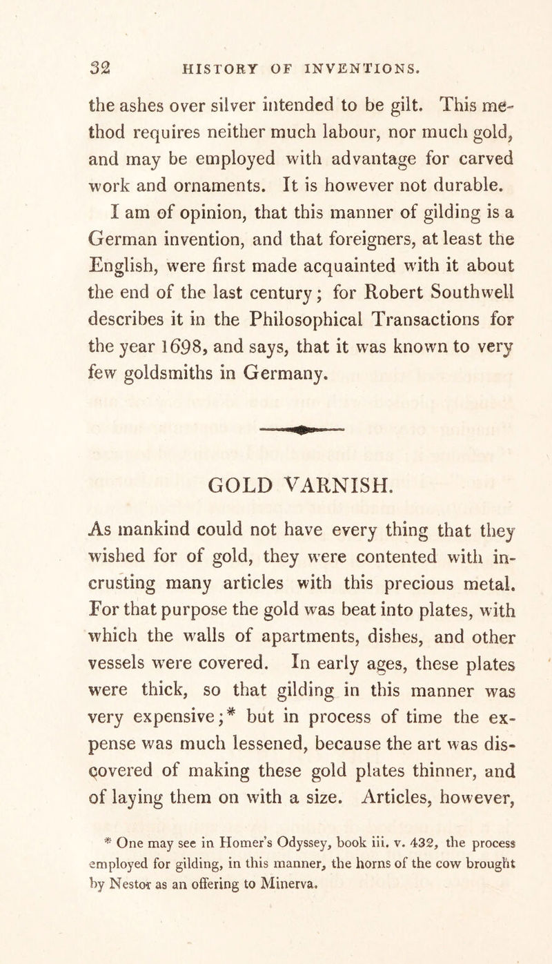the ashes over silver intended to be gilt. This me- thod requires neither much labour, nor much gold* and may be employed with advantage for carved work and ornaments. It is however not durable. I am of opinion, that this manner of gilding is a German invention, and that foreigners, at least the English, were first made acquainted with it about the end of the last century; for Robert Southwell describes it in the Philosophical Transactions for the year 1698, and says, that it was known to very few goldsmiths in Germany. GOLD VARNISH. As mankind could not have every thing that they wished for of gold, they were contented with in- crusting many articles with this precious metal. For that purpose the gold was beat into plates, with which the walls of apartments, dishes, and other vessels were covered. In early ages, these plates were thick, so that gilding in this manner was very expensive;* but in process of time the ex- pense was much lessened, because the art was dis- covered of making these gold plates thinner, and of laying them on with a size. Articles, however, * One may see in Homer’s Odyssey, book in. v. 432, the process employed for gilding, in this manner, the horns of the cow brought by Nestor as an offering to Minerva.