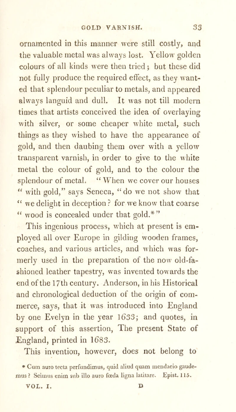 ornamented in this manner were still costly, and the valuable metal was always lost. Yellowr golden colours of all kinds were then tried ; but these did not fully produce the required effect, as they want- ed that splendour peculiar to metals, and appeared always languid and dull. It was not till modern times that artists conceived the idea of overlaying with silver, or some cheaper white metal, such things as they wished to have the appearance of gold, and then daubing them over with a yellow transparent varnish, in order to give to the white metal the colour of gold, and to the colour the splendour of metah “ When wre cover our houses “ with gold,” says Seneca, “ do w^e not show that “ we delight in deception ? for wre know that coarse “ wood is concealed under that gold.*” This ingenious process, which at present is em- ployed all over Europe in gilding wooden frames, coaches, and various articles, and which wras for- merly used in the preparation of the now old-fa- shioned leather tapestry, was invented towards the end of the 17th century. Anderson, in his Historical and chronological deduction of the origin of com- merce, says, that it was introduced into England by one Evelyn in the year 1633; and quotes, in support of this assertion, The present State of England, printed in 1683. This invention, however, does not belong to * Cum auro tecta perfundimus, quid aliud quam mendaeio gaude- mus ? Sciinus enim sub illo auro fceda ligna latitare. Epist. 115. D VOL. I.