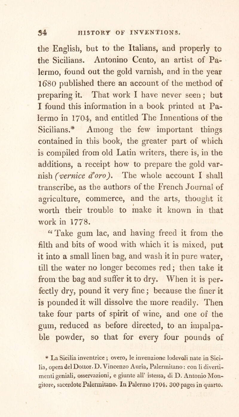the English, but to the Italians, and properly to the Sicilians. Antonino Cento, an artist of Pa- lermo, found out the gold varnish, and in the year 1680 published there an account of the method of preparing it. That work I have never seen ; but I found this information in a book printed at Pa- lermo in 1704, and entitled The Innentions of the Sicilians.* Among the few important things contained in this book, the greater part of which is compiled from old Latin writers, there is, in the additions, a receipt how to prepare the gold var- nish (vernice cforo), The whole account I shall transcribe, as the authors of the French Journal of agriculture, commerce, and the arts, thought it worth their trouble to make it known in that work in 1778. u Take gum lac, and having freed it from the filth and bits of wood with which it is mixed, put it into a small linen bag, and wash it in pure water, till the water no longer becomes red; then take it from the bag and suffer it to dry. When it is per- fectly dry, pound it very fine; because the finer it is pounded it will dissolve the more readily. Then take four parts of spirit of wine, and one of the gum, reduced as before directed, to an impalpa- ble powder, so that for every four pounds of * La Sicilia inventrice ; overo, le invenzione lodevoli nate in Sici- lia, opera del Dottor. D. Vincenzo Auria, Palermitano: con li diverti- menti geniali, osservazioni, e giunte all’ istessa, di D. Antonio Mon- gitore, sacerdote Palermitano. In Palermo 170L 300 pages in quarto.