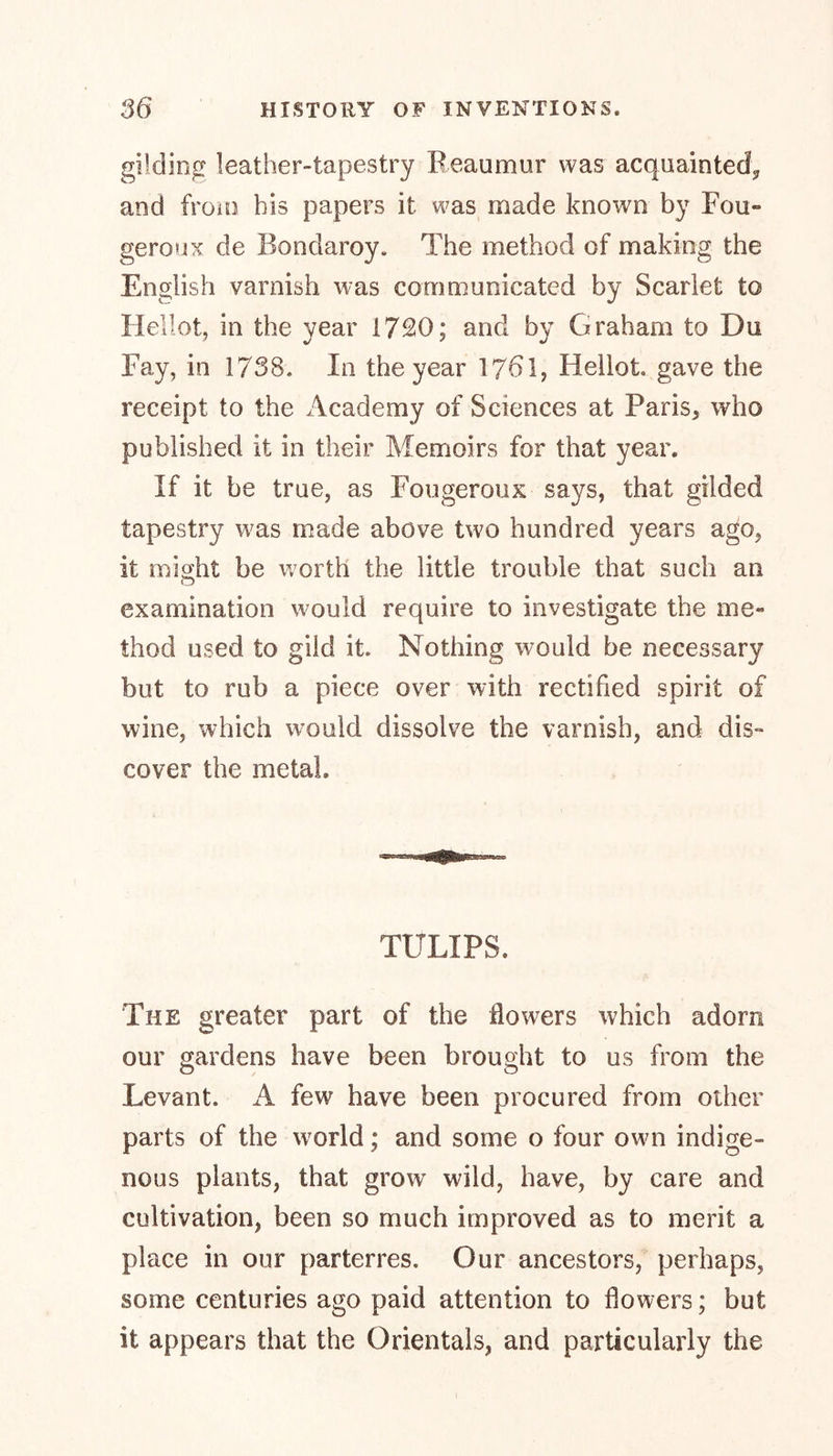 gilding leather-tapestry Beaumur was acquainted, and from his papers it was made known by Fou«* geroux de Bondaroy. The method of making the English varnish was communicated by Scarlet to Heliot, in the year 1720; and by Graham to Du Fay, in 1738. In the year 1761, Heliot gave the receipt to the Academy of Sciences at Paris, who published it in their Memoirs for that year. If it be true, as Fougeroux says, that gilded tapestry was made above two hundred years ago, it misfit be worth the little trouble that such an O examination would require to investigate the me- thod used to gild it. Nothing would be necessary but to rub a piece over with rectified spirit of wine, which would dissolve the varnish, and dis» cover the metal. TULIPS. The greater part of the flowers which adorn our gardens have been brought to us from the Levant. A few have been procured from other parts of the world; and some o four own indige- nous plants, that grow wild, have, by care and cultivation, been so much improved as to merit a place in our parterres. Our ancestors, perhaps, some centuries ago paid attention to flowers; but it appears that the Orientals, and particularly the