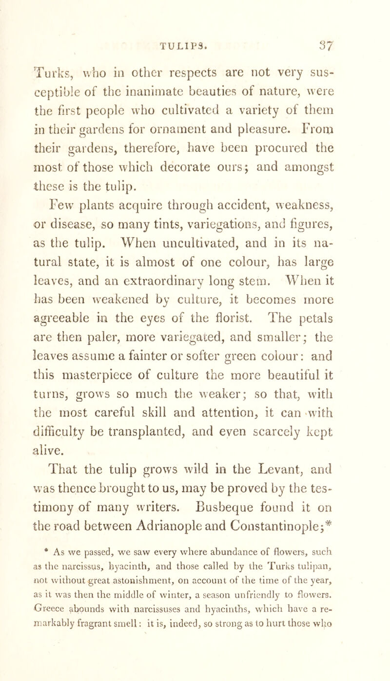 Turks, who in other respects are not very sus- ceptible of the inanimate beauties of nature, were the first people who cultivated a variety of them in their gardens for ornament and pleasure. From their gardens, therefore, have been procured the most of those which decorate ours; and amongst these is the tulip. Few plants acquire through accident, weakness, or disease, so many tints, variegations, and figures, as the tulip. When uncultivated, and in its na- tural state, it is almost of one colour, has large leaves, and an extraordinary long stem. When it has been weakened by culture, it becomes more agreeable in the eyes of the florist. The petals are then paler, more variegated, and smaller; the leaves assume a fainter or softer green colour: and this masterpiece of culture the more beautiful it turns, grows so much the weaker; so that, with the most careful skill and attention, it can with difficulty be transplanted, and even scarcely kept alive. That the tulip grows wild in the Levant, and was thence brought to us, may be proved by the tes- timony of many writers. Busbeque found it on the road between Adrianople and Constantinople;* * As we passed, we saw every where abundance of flowers, such as the narcissus, hyacinth, and those called by the Turks tulipan, not without great astonishment, on account of the time of the year, as it was then the middle of winter, a season unfriendly to flowers. Greece abounds with narcissuses and hyacinths, which have a re- markably fragrant smell: it is, indeed, so strong as to hurt those who