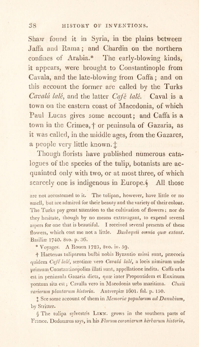 Shaw found it in Syria, in the plains between Jaffa and Kama; and Chardin on the northern confines of Arabia.* The early-blowing kinds, it appears, were brought to Constantinople from Cavaia, and the late-blowing from Caffa; and on this account the former are called by the Turks Cavaia lale, and the latter Cafe lale. Caval is a town on the eastern coast of Macedonia, of which Paul Lucas gives some account; and Caffa is a town in the Crimea, f or peninsula of Gazaria, as it was called, in the middle ages, from the Gazares, a people very little known. J Though florists have published numerous cata- logues of the species of the tulip, botanists are ac- quainted only with two, or at most three, of which scarcely one is indigenous in Europe.^ All those are not accustomed to it. The tulipan, however, have little or no smell, but are admired for their beauty and the variety of their colour. The Turks pay great attention to the cultivation of flowers ; nor do they hesitate, though by no means extravagant, to expend several aspers for one that is beautiful. I received several presents of these flowers, which cost me not a little. Busbequii omnia qace extant. Basiliss 1740. 8vo. p. 36. * Voyages. A Rouen 1723, 8vo. iv. 5Q. •f Hactenus tuliparum bulbi nobis Byzantio missi sunt, prrecocis quidem Cafe lale, serotinos vero Cavaia lale, a locis nimirum unde primum Constantinopolim illati sunt, appellatione indita. Caffa urbs est in peninsula Gazaria dicta, quae inter Propontidem et Euxinum pontum sita est; Cavalla vero in Macedonia urbs maritima. Clusii rariorum plantar um historia. Antverpire 1Ö01. fol. p. 150. + See some account of them in Memoriae populorum ad Danubium, by Stritter. § The tulipa sylvestris Linn, grows in the southern parts of France. Dodonaeus says, in his Florian coroniarum herbarum historia,