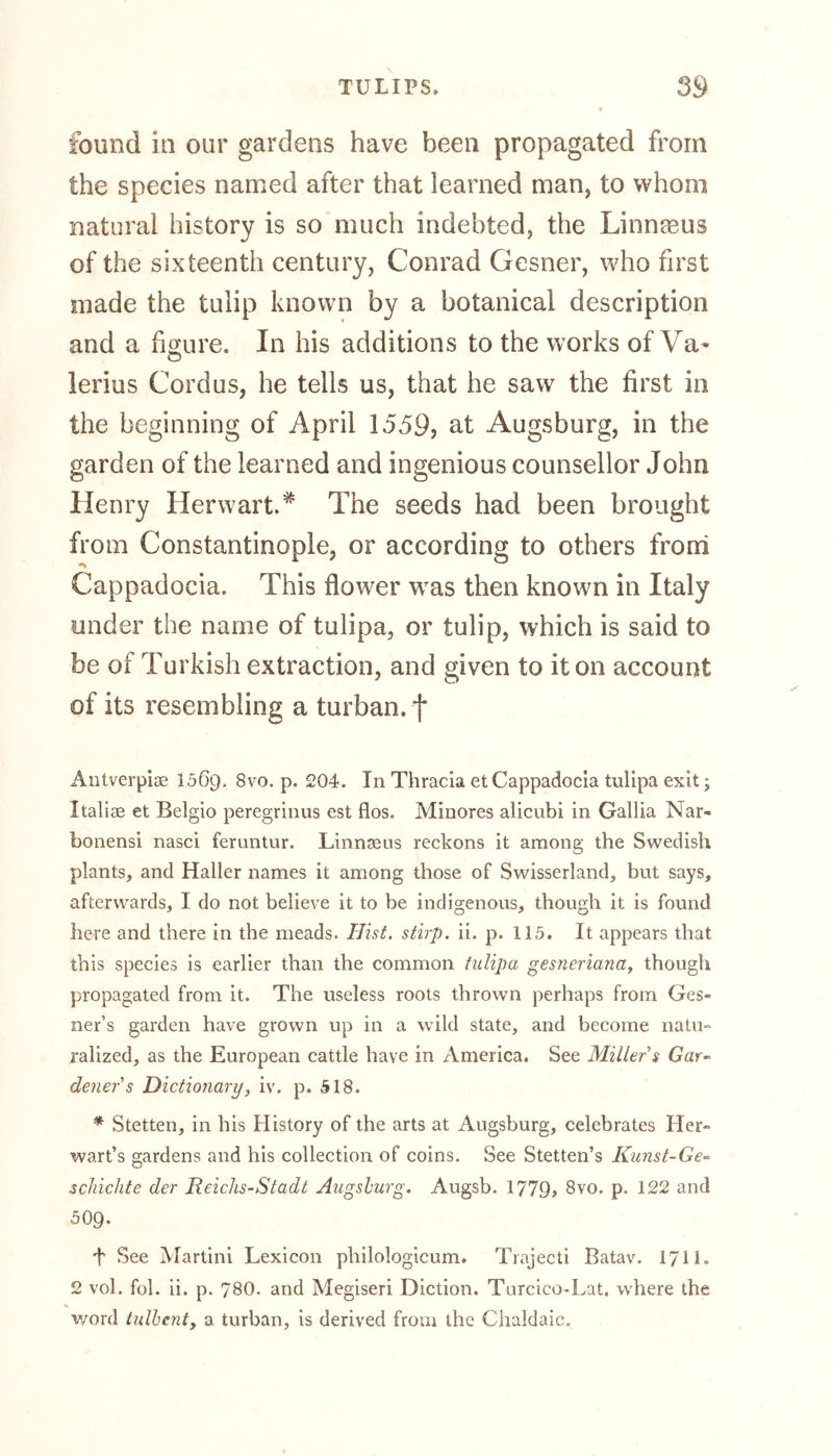 found in our gardens have been propagated from the species named after that learned man, to whom natural history is so much indebted, the Linnaeus of the sixteenth century, Conrad Gesner, who first made the tulip known by a botanical description and a figure. In his additions to the works of Va- lerius Cord us, he tells us, that he saw the first in the beginning of April 1559, at Augsburg, in the garden of the learned and ingenious counsellor John Henry Herwart.* The seeds had been brought from Constantinople, or according to others from Cappadocia. This flower was then known in Italy under the name of tulipa, or tulip, which is said to be of Turkish extraction, and given to it on account of its resembling a turban, f Antverpiae 1569. 8vo. p. 204. In Thracia et Cappadocia tulipa exit; Italiae et Belgio peregrinus est flos. Minores alicubi in Gallia Nar- bonensi nasci feruntur. Linnaeus reckons it among the Swedish plants, and Haller names it among those of Swisserland, but says, afterwards, 1 do not believe it to be indigenous, though it is found here and there in the meads. Hist, stirp. ii. p. 115. It appears that this species is earlier than the common tulipa gesneriana, though propagated from it. The useless roots thrown perhaps from Ges« ner’s garden have grown up in a wild state, and become natu» ralized, as the European cattle have in America, See Miller $ Gar- deners Dictionary, iv. p. 518. * Stetten, in his History of the arts at Augsburg, celebrates Her- wart’s gardens and his collection of coins. See Stetten’s Kunst-Ge- schichte der Reichs-Stadt Augsburg. Augsb. 1779» 8vo. p. 122 and 509. t See Martini Lexicon philologicum. Trajecti Batav. 1711„ 2 vol. fob ii. p. 78O. and Megiseri Diction. Turcico-Lat. where the word tulbent, a turban, is derived from the Chaldaic.